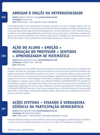 154Instituto Cultural Lourenço Castanho
Abrigar o inglês na heterogeneidade
Autoria: Andreia C Alves de o Silva [andreiac@vila.com.br]
Instituição: Escola da Vila
Área: Gestão escolar – Tema específico: Classes heterogêneas
A heterogeneidade é uma característica bastante marcante nas aulas de língua inglesa. Em um
mesmo grupo, é bastante comum a presença de alunos fluentes e seguros na língua estrangeira com
outros que apresentam algumas barreiras línguísticas e mesmo identitárias com o idioma. Muitos
acreditam ser essa heterogeneidade não positiva para o avanço dos alunos e defendem a divisão dos
grupos por níveis de proficiência. No entanto, proponho um trabalho que não adota a prática da
divisão das turmas e discuto benefícios da heterogeneidade para a sala de aula.
Ação Do Aluno + Emoção +
Mediação Do Professor + Sentidos
= Aprendizagem De Matemática
Autoria: Maria Izabel Ricci Gomes [aninha3000@msn.com]
Instituição: CE SESI nº 165 – Piracicaba
Área: Matemática
Este relato apresenta um trabalho que visou despertar o interesse dos alunos para o estudo da Ma-
temática. Na busca de estratégias atrativas encontrei no uso de uma rede social, nas atividades que
exigem intervenção individual do professor em classe e em propostas lúdicas, pontes para cons-
truir conhecimentos e proporcionar uma aprendizagem significativa. Para o desenvolvimento das
expectativas de ensino e aprendizagem relacionadas à ampliação, redução de figuras planas, ângu-
los, polígonos e simetria, após estudos com o Material Didático da REDE SESI-SP, foi postado no
Facebook por um aluno, nas páginas dos sétimos anos que temos nessa rede social, um desafio com
origami para ampliação dos conceitos que resultaram numa das exposições da 3ª Semana Literária
e Cultural do SESI de Piracicaba. Com essas estratégias houve o desenvolvimento de concentração,
afetividade, criatividade e aumento da confiança mútua, dando um novo significado às formas de
ensinar, aprender e avaliar.
Ações Efetivas – Visando À Verdadeira
Essência Da Participação Democrática
Autoria: Maria Aparecida Cubilia [mcubilia@yahoo.com.br]
Instituição: EM Antonio Peres Ferreira
Área: Gestão escolar – Tema específico: Participação democrática na escola
O Projeto Familiarizando é o carro-chefe das nossas ações pedagógicas, visando integrar a família e
a escola, tendo como objetivo principal a escola ser um espaço de formação e informação.
305
306
307
icloc_2015_miolo_FINAL.indd 154 18/05/15 18:35
 
