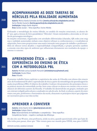156Instituto Cultural Lourenço Castanho
Acompanhando as Doze Tarefas de
Hércules pela Realidade Aumentada
Autoria: Mônica Varella Guimarães de Alice [monica.alice@cda.colegiodante.com.br]
Karine Mendes Guaracho [karine.guaracho@cda.colegiodante.com.br]
Instituição: Colégio Dante Alighieri
Área: Gestão escolar – Tema específico: Ensino Híbrido
Utilizando a metodologia do ensino híbrido, no modelo de estações rotacionais, os alunos do
6º ano, após a leitura do livro paradidático “Hércules”, foram estimulados a desvendar as 12 tare-
fas do personagem mitológico.
As estações rotacionais, organizadas com atividades diferenciadas (charadas, QR codes com enig-
mas e realidade aumentada), tinham como objetivo reforçar os conhecimentos e o vocabulário já
adquiridos, bem como proporcionar uma maior interação entre grupos de trabalho e professores.
Além de oferecer novos desafios e responsabilidade compartilhada, o projeto permitiu também
a conexão com dois tipos de ambiente que influenciam diretamente nos resultados da equipe: o
interno e o externo.
Aprendendo ética – Uma
experiência do ensino de ética
com a metodologia PBL
Autoria: Michelle Larissa Gandolfo Pansarelli [michellelarissa@hotmail.com]
Instituição: Escola Villare
Área: Filosofia
O presente trabalho busca explicitar a experiência das aulas de Filosofia com alunos dos oitavos
anos do Fundamental II sobre o aprendizado de ética a partir da metodologia da aprendizagem ba-
seada em problemas (PBL). O objetivo do trabalho é realizar o levantamento dos princípios éticos e
as práticas morais da comunidade escolar, bem como colocar os alunos em contato com os textos
clássicos de diferentes autores da filosofia. O trabalho foi desenvolvido em grupos, mediados por
um contrato redigido pelos alunos e analisado em sala de aula. Ao final, os alunos, a partir de entre-
vistas com pais, professores e funcionários da escola, elencaram os princípios éticos que julgavam
ser necessários para a sua vida escolar.
Aprender a Conviver
Autoria: Jaime Duarte Júnior [jduartejr@uol.com.br]
Instituição: Colégio Sidarta
Área: Desenvolvimento de habilidades e competências – Tema específico:
Competências Sociais – respeito e aceitação das diferenças
Do alto dos seus 90 anos, uma professora, ainda na ativa, quando questionada sobre que lição de
vida tinha para passar, disse que: “Não viemos para esse mundo para VIVER, mas para CONVI-
310
311
312
icloc_2015_miolo_FINAL.indd 156 18/05/15 18:35
 