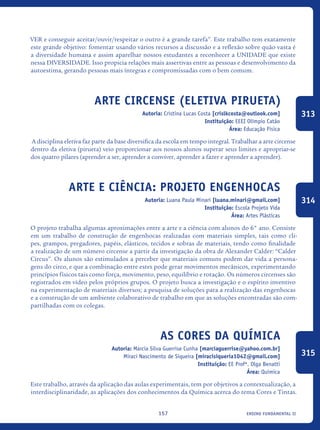 ensino fundamental II157
VER e conseguir aceitar/ouvir/respeitar o outro é a grande tarefa”. Este trabalho tem exatamente
este grande objetivo: fomentar usando vários recursos a discussão e a reflexão sobre quão vasta é
a diversidade humana e assim aparelhar nossos estudantes a reconhecer a UNIDADE que existe
nessa DIVERSIDADE. Isso propicia relações mais assertivas entre as pessoas e desenvolvimento da
autoestima, gerando pessoas mais íntegras e compromissadas com o bem comum.
Arte Circense (Eletiva Pirueta)
Autoria: Cristina Lucas Costa [crislkcosta@outlook.com]
Instituição: EEEI Olímpio Catão
Área: Educação Física
A disciplina eletiva faz parte da base diversifica da escola em tempo integral. Trabalhar a arte circense
dentro da eletiva (pirueta) veio proporcionar aos nossos alunos superar seus limites e apropriar-se
dos quatro pilares (aprender a ser, aprender a conviver, aprender a fazer e aprender a aprender).
Arte e Ciência: projeto Engenhocas
Autoria: Luana Paula Minari [luana.minari@gmail.com]
Instituição: Escola Projeto Vida
Área: Artes Plásticas
O projeto trabalha algumas aproximações entre a arte e a ciência com alunos do 6° ano. Consiste
em um trabalho de construção de engenhocas realizadas com materiais simples, tais como cli-
pes, grampos, pregadores, papéis, elásticos, tecidos e sobras de materiais, tendo como finalidade
a realização de um número circense a partir da investigação da obra de Alexander Calder: “Calder
Circus”. Os alunos são estimulados a perceber que materiais comuns podem dar vida a persona-
gens do circo, e que a combinação entre estes pode gerar movimentos mecânicos, experimentando
princípios físicos tais como força, movimento, peso, equilíbrio e rotação. Os números circenses são
registrados em vídeo pelos próprios grupos. O projeto busca a investigação e o espírito inventivo
na experimentação de materiais diversos; a pesquisa de soluções para a realização das engenhocas
e a construção de um ambiente colaborativo de trabalho em que as soluções encontradas são com-
partilhadas com os colegas.
As Cores da Química
Autoria: Marcia Silva Guerrise Cunha [marciaguerrise@yahoo.com.br]
Miraci Nascimento de Siqueira [miracisiqueria1042@gmail.com]
Instituição: EE Profª. Olga Benatti
Área: Química
Este trabalho, através da aplicação das aulas experimentais, tem por objetivos a contextualização, a
interdisciplinaridade, as aplicações dos conhecimentos da Química acerca do tema Cores e Tintas.
313
314
315
icloc_2015_miolo_FINAL.indd 157 18/05/15 18:35
 