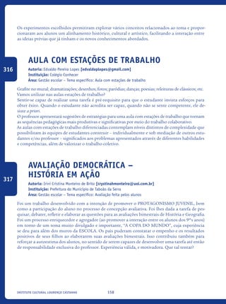158Instituto Cultural Lourenço Castanho
Os experimentos escolhidos permitiram explorar vários conceitos relacionados ao tema e propor-
cionaram aos alunos um alinhamento histórico, cultural e artístico, facilitando a interação entre
as ideias prévias que já tinham e os novos conhecimentos abordados.	
Aula Com Estações de TrabaLHO
Autoria: Edvaldo Pereira Lopes [edvaldoplopes@gmail.com]
Instituição: Colégio Conhecer
Área: Gestão escolar – Tema específico: Aula com estações de trabalho
Grafite no mural; dramatizações; desenhos; fotos; paródias; danças; poesias; releituras de clássicos; etc.
Vamos utilizar nas aulas estações de trabalho?
Sentir-se capaz de realizar uma tarefa é pré-requisito para que o estudante invista esforços para
obter êxito. Quando o estudante não acredita ser capaz, quando não se sente competente, ele de-
siste a priori.
O professor apresentará sugestões de estratégias para uma aula com estações de trabalho que tornam
as sequências pedagógicas mais produtivas e significativas por meio do trabalho colaborativo.
As aulas com estações de trabalho diferenciadas contemplam níveis distintos de complexidade que
possibilitam às equipes de estudantes construir – individualmente e sob mediação de outros estu-
dantes e/ou professor – significados aos problemas apresentados através de diferentes habilidades
e competências, além de valorizar o trabalho coletivo.
Avaliação Democrática –
História Em Ação
Autoria: Irini Cristina Monteiro de Brito [crystinahmonteiro@uol.com.br]
Instituição: Prefeitura do Município de Taboão da Serra
Área: Gestão escolar – Tema específico: Avaliação feita pelos alunos
Foi um trabalho desenvolvido com a intenção de promover o PROTAGONISMO JUVENIL, bem
como a participação do aluno no processo de concepção avaliativa. Foi lhes dada a tarefa de pes-
quisar, debater, refletir e elaborar as questões para as avaliações bimestrais de História e Geografia.
Foi um processo enriquecedor e agregador (ao promover a interação entre os alunos dos 9ºs anos)
em torno de um tema muito divulgado e importante, “A COPA DO MUNDO”, cuja experiência
se deu para além dos muros da ESCOLA. Os pais puderam constatar o empenho e os resultados
positivos de seus filhos ao elaborarem suas avaliações bimestrais. Isso contribuiu também para
reforçar a autoestima dos alunos, no sentido de serem capazes de desenvolver uma tarefa até então
de responsabilidade exclusiva do professor. Experiência válida, e motivadora. Que tal tentar?
316
317
icloc_2015_miolo_FINAL.indd 158 18/05/15 18:35
 