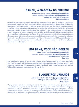 ensino fundamental II159
Bambu, a madeira do futuro?
Autoria: Valter José de Almeida [valterbiologo@hotmail.com]
Suéllen Rodolfo Martinelli [suellen.r.martinelli@gmail.com]
Instituição: Colégio Objetivo Itapetininga
Área: Ciências Naturais
O bambu é uma planta de grande potencial por apresentar baixo custo de produção, crescimento
rápido e fácil manejo. No Brasil, o bambu é encontrado em quantidades consideráveis, mas é ainda
pouco explorado e pesquisado. O objetivo geral deste trabalho foi desenvolver com os alunos do
7º ano do Ensino Fundamental a cultura e o uso do bambu dentro de uma perspectiva econômica,
ambiental e social. Os alunos dividiram-se sete equipes, e cada uma direcionou a pesquisa sobre
o uso e aplicação do bambu para uma área específica (agricultura, culinária, artesanato, etc). Isso
gerou trabalhos práticos como a confecção de utensílios domésticos, bijuterias e pratos culinários,
além da criação de jogos e animações computadorizados, relacionados ao uso e características do
bambu. Os trabalhos foram apresentados na Feira do Conhecimento 2014 e possibilitaram aos
alunos uma maior vivência sobre as possibilidades de uso do bambu, a partir de uma aplicação
ambiental e social positiva.
Big Bang, você não morreu
Autoria: Luciana Monteiro [lumonteiroac@gmail.com]
Valdir Felix da Conceição Gonçalves [felixvaldir@hotmail.com]
Instituição: Colégio Elvira Brandão
Área: Teatro
Esse trabalho é resultado de um processo criativo com enfoque na arte e na educação. O trabalho
teve início a partir de atividades como jogos teatrais, reflexões, dinâmicas em grupo, leitura e cons-
trução de personagem. Posteriormente, o grupo escolheu o texto “Bang bang você morreu”, de
William Mastrosimone, para montagem do espetáculo.
Blogueiros Urbanos
Autoria: Alexsandro Expedito Pereira [geographus@gmail.com]
Instituição: EEI Carlos Maximiliano Pereira dos Santos
Área: Geografia
O projeto consiste na pesquisa de aspectos culturais, sociais e ambientais do espaço urbano através
da produção de blogs. Foi criado com o objetivo de enriquecer e tornar mais atrativa a proposta
curricular do Estado de São Paulo, estimulando a apropriação da linguagem cartográfica e escrita e
despertando o interesse pelo uso da internet para fins educacionais. Houve forte envolvimento dos
alunos com as atividades e as apresentações dos trabalhos demonstraram seu caráter motivador.
318
319
320
icloc_2015_miolo_FINAL.indd 159 18/05/15 18:35
 