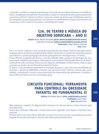 ensino fundamental II161
e entender o sentido e a carga de expressão que a inscrição desses trajetos alcançam no trabalho ar-
tístico. A ampliação do repertório visual aliada à criação e à realização de ações poéticas permitem
aos alunos conhecer e discutir as obras e o processo criativo de artistas que trabalharam a poética
da cartografia, na qual espaços físicos e sentimentais se transformam em lugares da memória, cos-
turados por um fio condutor de criação: a simbologia dos mapas.
Cia. de Teatro e Música do
Objetivo Sorocaba – ANO II
Autoria: Bruno Albanez Fernandes [bruno.albanez@objetivosorocaba.com.br]
Kelly Perez de Carvalho [kelly.carvalho@objetivosorocaba.com.br]
Instituição: Colégio Objetivo Sorocaba
Área: Teatro
A Cia. de Teatro e Música é uma atividade extracurricular do Colégio Objetivo Sorocaba direcio-
nada para alunos do Ensino Fundamental II e Médio. Desenvolve-se a partir dos eixos educacionais
que embasam o projeto pedagógico da escola, principalmente o Protagonismo e a Cultura.
O ano 2014 foi o segundo ano da Cia., e nele foi realizado todo o processo de montagem de uma
peça teatral: criação de personagens, elaboração do texto original “Uma Simples História de Amor”,
confecção de toda a estrutura cênica (cenário, figurino, iluminação e trilha sonora), ensaios e apre-
sentações na escola e em um Festival Estudantil de Teatro.
O Teatro é uma ferramenta importante na formação dos jovens, seja como uma possibilidade de
descobrir e aprimorar habilidades artísticas, seja para desenvolver oratória, comunicação, socia-
bilidade, concentração e muitos outros potenciais tão importantes que aprimoram e auxiliam o
desenvolvimento do jovem e de sua formação geral.
Circuito Funcional: ferramenta
para controle da obesidade
infantil no fundamental II
Autoria: Vitor Natali Almicce [vitor_natali@almicce.com.br]
Instituição: Escola Villare
Área: Educação Física
Após anamnese completa foi diagnosticado sobrepeso em diversos alunos e baixo interesse pela
atividade física.
Através dos resultados elaboramos circuitos funcionais adaptados com objetivos específicos para
cada ano.
Durante todo o ano letivo foram aplicados circuitos funcionais, corridas, caminhadas para tentar
resgatar de uma maneira lúdica o interesse dos alunos pela atividade física.
324
325
icloc_2015_miolo_FINAL.indd 161 18/05/15 18:35
 
