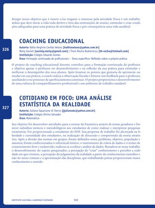 162Instituto Cultural Lourenço Castanho
Atingir nosso objetivo que é inserir e/ou resgatar o interesse pela atividade física é um trabalho
árduo que deve durar a vida toda dentro e fora das instituições de ensino, estimular e criar condi-
ções adequadas para uma prática de atividade física e por consequência uma vida saudável.
Coaching Educacional
Autoria: Kátia Verginia Cantão Veloso [kathiaveloso@yahoo.com.br]
Marly Savioli [savioly.marly@gmail.com] | Thaís Rocha Budrevicius [th-rocha@hotmail.com]
Instituição: Colégio Eduardo Gomes
Área: Formação continuada de profissionais – Tema específico: Reflexão sobre a própria prática
O projeto de coaching educacional docente contribui para a formação continuada do professor
e objetiva apoiar o professor no desenvolvimento e na reflexão da sua prática para estimular e
melhorar o desempenho dos seus alunos. Após levantar os pontos que gostaria de aprimorar ou
mudar em sua prática, o coach realiza a observação focada e fornece um feedback para o professor,
auxiliando-o no processo de aperfeiçoamento contínuo. O projeto proporciona o desenvolvimento
de uma cultura de compartilhamento profissional e um ambiente de trabalho saudável.	
Cotidiano em foco: uma análise
estatística da realidade
Autoria: Juliano Squarsone di Siervo [jjulianods@yahoo.com.br]
Instituição: Colégio Divino Salvador
Área: Matemática
Seu objetivo foi desenvolver atividades para o ensino da Estatística através de temas geradores e for-
necer subsídios teóricos e metodológicos aos estudantes de como realizar e interpretar pesquisas
estatísticas. Foi proporcionado a estudantes do EFII. Sua proposta de trabalho foi alicerçada na li-
berdade e curiosidade dos estudantes, na realização de discussão e compreensão da teoria estatís-
tica. Após a divisão das turmas em grupos, foram definidos tema, problema, objetivo, população e
amostra; foram confeccionados o referencial teórico, o instrumento de coleta de dados e o termo de
consentimento livre e esclarecido; realizou-se a coleta e análise de dados. Ressaltou-se nesse trabalho
o desenvolvimento do sujeito pesquisador, a percepção do “criar” conhecimento e perceber a reali-
dade em que vivemos, a percepção do julgamento da realidade a partir do conhecimento científico e
não do senso comum e a aproximação das disciplinas, que trabalhando juntas proporcionam maior
conhecimento e sentido.
326
327
icloc_2015_miolo_FINAL.indd 162 18/05/15 18:35
 