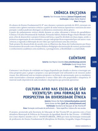 ensino fundamental II163
Crônica en(C)ena
Autoria: Tais Fernandes Barbosa [taissec73@gmail.com]
Instituição: Colégio Dante Alighieri
Área: Português
Os alunos do Ensino Fundamental II, 8º ano, durante o primeiro período de 2015, entraram em
contato com o gênero narrativo crônica e a partir de aulas teóricas expositivas e exercícios de inter-
pretação e análise puderam distinguir os elementos constituintes desse gênero.
A partir do embasamento teórico obtido durante as aulas, efetuaram a leitura do paradidático
Crônicas 3 (Carlos Drummond de Andrade, Fernando Sabino, Rubem Braga e Paulo Mendes Cam-
pos), a fim de desenvolver o projeto Crônica en(C)ena, o qual foi dividido em duas etapas, sendo: a
primeira a organização de um seminário, em que cada grupo ficou responsável por um autor e suas
crônicas; a segunda a elaboração de um vídeo que representasse uma das crônicas.
Todo projeto foi desenvolvido de acordo com os Objetivos das Áreas do Conhecimento por Eixos
Estruturantes (de acordo com o Projeto Político-Pedagógico da instituição de ensino), promovendo
o conhecimento acadêmico com excelência, o protagonismo, a flexibilidade e a criatividade.
Cuéntame
Autoria: Iara Regina Colombo [iara.colombo@egv.com.br]
Instituição: Escola Granja Viana
Área: Espanhol
Cuéntame é um Projeto de oralidade em Língua Espanhola que desafia os alunos a investigar um
tema proposto para o grupo e preparar a sua apresentação oral utilizando-se de recursos audio-
visuais. Seu diferencial está na temática proposta e na forma de apresentação, pois os estudantes
serão incentivados a dominar amplamente o tema e falar dele com propriedade e eloquência. O
material usado dependerá de cada estudante e da proposta que pretenda apresentar.
Cultura Afro Nas Escolas De São
Vicente/SP: Uma Formação Na
Perspectiva Da Diversidade Étnica
Autoria: Simone Ike Niglia [simoneike@yahoo.com.br]
Sheila Gomes de Melo [prof_bio_sheila@hotmail.com]
Instituição: Secretaria de Educação de São Vicente/SP
Área: Formação continuada de profissionais – Tema específico: Cultura afro nas escolas
O projeto, promovido pela Secretaria de Educação de São Vicente/SP em parceria com a Coor-
denadoria Municipal de Políticas de Promoção da Igualdade Racial de São Vicente – COPPIRSV,
teve como objetivo atender à lei n° 10.630/03 (BRASIL, 2003) por meio da formação continuada
de professores do Ensino Fundamental II (disciplinas de História, Geografia, Língua Portuguesa
328
329
330
icloc_2015_miolo_FINAL.indd 163 18/05/15 18:35
 