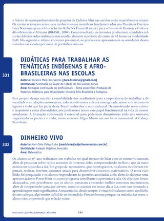 164Instituto Cultural Lourenço Castanho
e Arte) e do acompanhamento de projetos de Cultura Afro nas escolas onde os professores atuam.
Os cursistas tiveram acesso aos conhecimentos científicos fundamentados nas Diretrizes Curricu-
lares Nacionais para a Educação das Relações Étnico-Raciais e para o Ensino de História e Cultura
Afro-Brasileira e Africana (BRASIL, 2004). Como resultado, os cursistas produziram atividades cul-
turais diferenciadas realizados nas escolas, durante o período do curso de 45 horas na modalidade
EaD. No segundo e último encontro presencial, os professores apresentaram as atividades desen-
volvidas nas escolas por meio de portfólios virtuais.
Didáticas para trabalhar as
temáticas indígenas e afro-
brasileiras nas escolas
Autoria: Doralice Melo dos Santos [dora.historia@gmail.com]
Instituição: Secretaria da Saúde do Estado do Rio Grande do Sul
Área: Formação continuada de profissionais – Tema específico: Produção de
Materiais Didáticos para Diversidade: História Afro-Brasileira e Indígena.
Este projeto deseja suscitar a sensibilidade dos acadêmicos para a importância de trabalhar a di-
versidade e as relações etnorraciais, valorizando nossa cultura miscigenada, nosso sincretismo re-
ligioso e tudo que faz parte deste Brasil multicolor e multicultural. Desenvolvendo senso crítico
e respeitoso a essas diversidades, nós professores temos esse papel fundamental na vida de nossos
estudantes. A formação continuada é essencial para podermos dimensionar todo este universo,
respeitando as partes e o todo, como escreveu Edgar Morin em seu livro memorável: A Cabeça
Bem-Feita.
Dinheiro Vivo
Autoria: Mari-Cléia Pelegi Lobo [maricleia@objetivosorocaba.com.br]
Instituição: Colégio Objetivo Sorocaba
Área: Matemática
Os alunos do 6º ano realizaram um trabalho no qual tiveram de lidar com os números naturais,
além de pesquisar sobre vários assuntos de interesse deles, compreendendo melhor o uso da mate-
mática em nosso dia a dia. Em grupo de, no máximo, quatro integrantes, os alunos escolheram em
jornais, revistas, internet, assuntos atuais para desenvolver conceitos matemáticos. O tema esco-
lhido foi pesquisado e os alunos responderam às questões associadas a ele, além de elaborar uma
apresentação em PowerPoint ou outro programa semelhante e apresentar à sala. Os objetivos foram
alcançados, pois percebeu-se que os alunos passaram a entender melhor conceitos matemáticos,
além de compreender para que servem, como os usamos em nosso dia a dia, com isso tornando a
aprendizagem mais significativa. A matemática, desde sempre, é vista pelos alunos como um bicho
de sete cabeças, algo muito difícil de ser entendido. Provavelmente porque, na maioria das vezes, o
aluno não compreende que relação existe.
331
332
icloc_2015_miolo_FINAL.indd 164 18/05/15 18:35
 