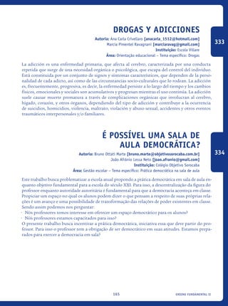ensino fundamental II165
Drogas y adicciones
Autoria: Ana Carla Crivellaro [anacarla_1512@hotmail.com]
Marcia Pimentel Ravagnani [marciaravag@gmail.com]
Instituição: Escola Villare
Área: Orientação educacional – Tema específico: Drogas
La adicción es una enfermedad primaria, que afecta al cerebro, caracterizada por una conducta
repetida que surge de una necesidad orgánica o psicológica, que escapa del control del individuo.
Está constituida por un conjunto de signos y síntomas característicos, que dependen de la perso-
nalidad de cada adicto, así como de las circunstancias socio-culturales que lo rodean. La adicción
es, frecuentemente, progresiva, es decir, la enfermedad persiste a lo largo del tiempo y los cambios
físicos, emocionales y sociales son acumulativos y progresan mientras el uso continúa. La adicción
suele causar muerte prematura a través de complicaciones orgánicas que involucran al cerebro,
hígado, corazón, y otros órganos, dependiendo del tipo de adicción y contribuye a la ocurrencia
de suicidios, homicidios, violencia, maltrato, violación y abuso sexual, accidentes y otros eventos
traumáticos interpersonales y/o familiares. 	
É possível uma sala de
aula democrática?
Autoria: Bruno Ottati Marte [bruno.marte@objetivosorocaba.com.br]
João Afrânio Lessa Neto [joao.afranio@gmail.com]
Instituição: Colégio Objetivo Sorocaba
Área: Gestão escolar – Tema específico: Prática democrática na sala de aula
Este trabalho busca problematizar a escola atual propondo a prática democrática em sala de aula en-
quanto objetivo fundamental para a escola do século XXI. Para isso, a descentralização da figura do
professor enquanto autoridade autoritária é fundamental para que a democracia aconteça em classe.
Propiciar um espaço no qual os alunos podem dizer o que pensam a respeito de suas próprias rela-
ções é um avanço e uma possibilidade de transformação das relações de poder existentes em classe.
Sendo assim podemos nos perguntar:
•	 Nós professores temos interesse em oferecer um espaço democrático para os alunos?
•	 Nós professores estamos capacitados para isso?
O presente trabalho busca incentivar a prática democrática, iniciativa essa que deve partir do pro-
fessor. Para isso o professor tem a obrigação de ser democrático em suas atitudes. Estamos prepa-
rados para exercer a democracia em sala?
333
334
icloc_2015_miolo_FINAL.indd 165 18/05/15 18:35
 