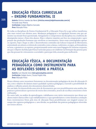 166Instituto Cultural Lourenço Castanho
Educação Física Curricular
– Ensino Fundamental II
Autoria: Vinicius Leandro das Neves [vinicius.neves@objetivosorocaba.com.br]
Fernando Cesar Pereira
Instituição: Colégio Objetivo Sorocaba
Área: Educação Física
De todas as disciplinas do Ensino Fundamental II, a Educação Física foi a que sofreu transforma-
ções mais visíveis nos últimos anos. Mudanças pedagógicas e na legislação fizeram com que até
mesmo sua missão fosse questionada. Antigamente o compromisso da disciplina era a melhoria do
desempenho motor e físico dos alunos. Hoje o objetivo mantém um foco na compreensão e apro-
priação das produções humanas que envolvem os movimentos. Antes eram contemplados apenas
os esportes, hoje o leque se abre e desenvolvemos conteúdos da Cultura Corporal do Movimento,
estimulando aos alunos a vivência de conteúdos como a dança, o atletismo, os jogos, as brincadeiras,
as lutas, a ginástica e os esportes, proporcionando assim uma vasta bagagem de vivências corporais,
em que o objetivo da Educação Física Curricular passa a ser colaborar na formação das pessoas para
que elas possam ler criticamente a sociedade e participar dela, atuando para melhorá-la.
Educação Física, a documentação
pedagógica como instrumento para
as reflexões sobre a prática
Autoria: Luiz Eduardo Greco [luiz.greco@yahoo.com.br]
Instituição: Colégio Iavne / Escola Projeto Vida
Área: Educação Física
Nestes últimos anos investimos fortemente na documentação pedagógica da área de educação fí-
sica, com o objetivo de darmos maior qualidade à prática pedagógica, trazendo a possibilidade de
análises e reflexões através dos documentos desenvolvidos.
Por um lado, foi desenvolvida uma série de documentos que nos possibilitassem uma análise das
práticas e potencializar o processo do ensino dos conteúdos, através de escolhas conscientes e bem
embasadas.
Do outro lado, na análise da aprendizagem, trabalhamos com vários instrumentos que deram aos
alunos maior clareza sobre o que trabalharíamos e o que aprenderíamos e como faríamos a avaliação.
Esses investimentos feitos pela área de educação física possibilitaram um inegável avanço no
campo dos registros pedagógicos e, sem dúvida, na qualidade das práticas pedagógicas oferecidas
aos nossos alunos.
335
336
icloc_2015_miolo_FINAL.indd 166 18/05/15 18:35
 