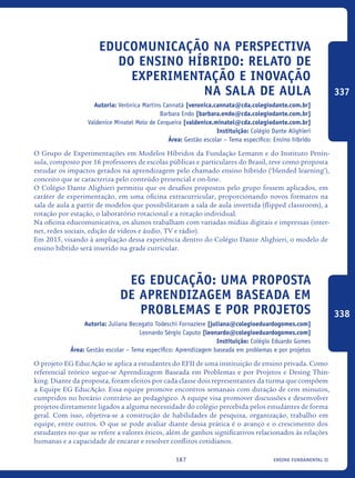 ensino fundamental II167
Educomunicação na perspectiva
do ensino híbrido: relato de
experimentação e inovação
na sala de aula
Autoria: Verônica Martins Cannatá [veronica.cannata@cda.colegiodante.com.br]
Barbara Endo [barbara.endo@cda.colegiodante.com.br]
Valdenice Minatel Melo de Cerqueira [valdenice.minatel@cda.colegiodante.com.br]
Instituição: Colégio Dante Alighieri
Área: Gestão escolar – Tema específico: Ensino híbrido
O Grupo de Experimentações em Modelos Híbridos da Fundação Lemann e do Instituto Penín-
sula, composto por 16 professores de escolas públicas e particulares do Brasil, teve como proposta
estudar os impactos gerados na aprendizagem pelo chamado ensino híbrido (‘blended learning’),
conceito que se caracteriza pelo conteúdo presencial e on-line.
O Colégio Dante Alighieri permitiu que os desafios propostos pelo grupo fossem aplicados, em
caráter de experimentação, em uma oficina extracurricular, proporcionando novos formatos na
sala de aula a partir de modelos que possibilitaram a sala de aula invertida (flipped classroom), a
rotação por estação, o laboratório rotacional e a rotação individual.
Na oficina educomunicativa, os alunos trabalham com variadas mídias digitais e impressas (inter-
net, redes sociais, edição de vídeos e áudio, TV e rádio).
Em 2015, visando à ampliação dessa experiência dentro do Colégio Dante Alighieri, o modelo de
ensino híbrido será inserido na grade curricular.
EG EducAção: uma proposta
de aprendizagem baseada em
problemas e por projetos
Autoria: Juliana Becegato Todeschi Fornaziere [juliana@colegioeduardogomes.com]
Leonardo Sérgio Caputo [leonardo@colegioeduardogomes.com]
Instituição: Colégio Eduardo Gomes
Área: Gestão escolar – Tema específico: Aprendizagem baseada em problemas e por projetos
O projeto EG EducAção se aplica a estudantes do EFII de uma instituição de ensino privada. Como
referencial teórico segue-se Aprendizagem Baseada em Problemas e por Projetos e Desing Thin-
king. Diante da proposta, foram eleitos por cada classe dois representantes da turma que compõem
a Equipe EG EducAção. Essa equipe promove encontros semanais com duração de cem minutos,
cumpridos no horário contrário ao pedagógico. A equipe visa promover discussões e desenvolver
projetos diretamente ligados a alguma necessidade do colégio percebida pelos estudantes de forma
geral. Com isso, objetiva-se a construção de habilidades de pesquisa, organização, trabalho em
equipe, entre outros. O que se pode avaliar diante dessa prática é o avanço e o crescimento dos
estudantes no que se refere a valores éticos, além de ganhos significativos relacionados às relações
humanas e a capacidade de encarar e resolver conflitos cotidianos.	
337
338
icloc_2015_miolo_FINAL.indd 167 18/05/15 18:35
 