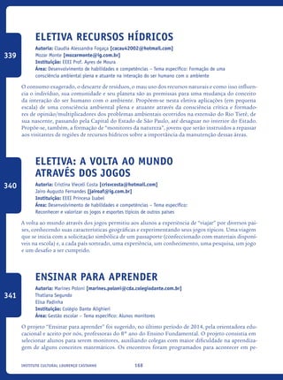 168Instituto Cultural Lourenço Castanho
Eletiva Recursos HÍDRICOS
Autoria: Claudia Alessandra Fogaça [cacau42002@hotmail.com]
Mozar Monte [mozarmonte@ig.com.br]
Instituição: EEEI Prof. Ayres de Moura
Área: Desenvolvimento de habilidades e competências – Tema específico: Formação de uma
consciência ambiental plena e atuante na interação do ser humano com o ambiente
O consumo exagerado, o descarte de resíduos, o mau uso dos recursos naturais e como isso influen-
cia o indivíduo, sua comunidade e seu planeta são as premissas para uma mudança do conceito
da interação do ser humano com o ambiente. Propõem-se nesta eletiva aplicações (em pequena
escala) de uma consciência ambiental plena e atuante através da consciência crítica e formado-
res de opinião/multiplicadores dos problemas ambientais ocorridos na extensão do Rio Tietê, de
sua nascente, passando pela Capital do Estado de São Paulo, até desaguar no interior do Estado.
Propõe-se, também, a formação de “monitores da natureza”, jovens que serão instruídos a repassar
aos visitantes de regiões de recursos hídricos sobre a importância da manutenção dessas áreas.
Eletiva: A volta ao mundo
através dos Jogos
Autoria: Cristina Vieceli Costa [crisvcosta@hotmail.com]
Jairo Augusto Fernandes [jairoaf@ig.com.br]
Instituição: EEEI Princesa Isabel
Área: Desenvolvimento de habilidades e competências – Tema específico:
Reconhecer e valorizar os jogos e esportes típicos de outros países
A volta ao mundo através dos jogos permitiu aos alunos a experiência de “viajar” por diversos paí-
ses, conhecendo suas características geográficas e experimentando seus jogos típicos. Uma viagem
que se inicia com a solicitação simbólica de um passaporte (confeccionado com materiais disponí-
veis na escola) e, a cada país sorteado, uma experiência, um conhecimento, uma pesquisa, um jogo
e um desafio a ser cumprido.
Ensinar para aprender
Autoria: Marines Poloni [marines.poloni@cda.colegiodante.com.br]
Thatiana Segundo
Elisa Padinha
Instituição: Colégio Dante Alighieri
Área: Gestão escolar – Tema específico: Alunos monitores
O projeto “Ensinar para aprender” foi sugerido, no último período de 2014, pela orientadora edu-
cacional e aceito por nós, professoras do 8º ano do Ensino Fundamental. O projeto consistia em
selecionar alunos para serem monitores, auxiliando colegas com maior dificuldade na aprendiza-
gem de alguns conceitos matemáticos. Os encontros foram programados para acontecer em pe-
339
340
341
icloc_2015_miolo_FINAL.indd 168 18/05/15 18:35
 