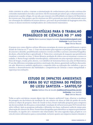 ensino fundamental II169
ríodo contrário às aulas e visavam a sistematização de conhecimentos pela revisão contínua dos
conteúdos matemáticos de todo o ano letivo. Ele foi executado por alunos que, voluntariamente, se
propuseram a ajudar colegas, de sua sala, que estavam com dificuldades em tópicos de Matemática
do corrente ano. Este projeto, que foi vitorioso em 2014, pretende por meio do voluntariado exerci-
tar a formação da cidadania em nossos alunos e, por meio da proximidade da linguagem entre eles,
tornar os alunos monitores multiplicadores do conhecimento matemático.
Estratégias para o trabalho
pedagógico de Ciências no 7º ano
Autoria: Breno Lourenzzo Salgado Guimarães [lourenzzobreno@gmail.com]
Instituição: Escola Granja Viana
Área: Ciências Naturais
O projeto teve como objetivo utilizar diferentes estratégias de ensino que possibilitassem o apren-
dizado de Ciências no 7º ano. 1. Criar um dicionário para registrar os principais termos por meio
de conceito e desenho, possibilitando esclarecer o termo científico e acionar a memória fotográfica
do aluno, a fim de facilitar o aprendizado. 2. Tema vírus: construção de maquetes que permitissem
visualizar e entender os vírus. 3. Reino Monera: produção de vídeos com as estruturas e termos es-
tudados. 4. Reino Fungi: trabalho interdisciplinar, culminando em uma exposição artística com as
fotos de fungos, tiradas pelos alunos, e os trabalhos de homotetia feitos nas aulas de Matemática.
O uso das diferentes estratégias permitiu a motivação dos alunos, garantindo melhores discussões
em sala. Mostrou-se também significativo o empenho deles na realização dos trabalhos, o que es-
timulou o desenvolvimento das habilidades e competências de Ciências e maior tranquilidade e
segurança nas avaliações.
Estudo de impactos ambientais
em obra do VLT vizinha do prédio
do Liceu Santista – Santos/SP
Autoria: Valdilene Silva de Carvalho [valdilene@liceusantista.com.br]
Instituição: Liceu Santista
Área: Ciências Naturais
Todas as ações antrópicas causam algum tipo de impacto ambiental. Logo, observar a mudança
da paisagem em decorrência da instalação de um canteiro de obras ao lado do prédio da escola
tornou-se objeto de pesquisa. Antes do estudo in loco, foram realizadas pesquisas para compreen-
são da necessidade da obra para a comunidade: instalação de infraestrutura para VLT (veículo leve
sobre trilhos). Após as pesquisas realizadas e debatidas em classe, realizamos saída de campo para
observação do canteiro de obras. Foram feitas fotografias para identificar os impactos previamente
levantados, ou aqueles até o momento não relacionados. Em uma segunda etapa, propôs-se a es-
crita de textos informativos para a comunidade, inclusive quanto aos impactos maiores durante o
342
343
icloc_2015_miolo_FINAL.indd 169 18/05/15 18:35
 