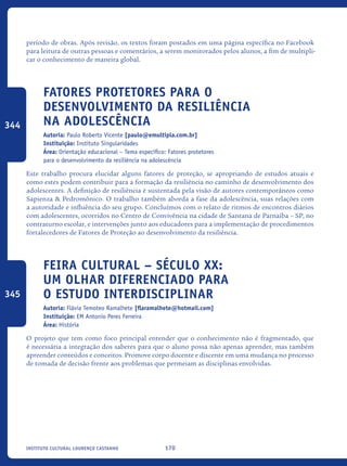 170Instituto Cultural Lourenço Castanho
período de obras. Após revisão, os textos foram postados em uma página específica no Facebook
para leitura de outras pessoas e comentários, a serem monitorados pelos alunos, a fim de multipli-
car o conhecimento de maneira global.
Fatores protetores para o
desenvolvimento da resiliência
na adolescência
Autoria: Paulo Roberto Vicente [paulo@emultipla.com.br]
Instituição: Instituto Singularidades
Área: Orientação educacional – Tema específico: Fatores protetores
para o desenvolvimento da resiliência na adolescência
Este trabalho procura elucidar alguns fatores de proteção, se apropriando de estudos atuais e
como estes podem contribuir para a formação da resiliência no caminho de desenvolvimento dos
adolescentes. A definição de resiliência é sustentada pela visão de autores contemporâneos como
Sapienza & Pedromônico. O trabalho também aborda a fase da adolescência, suas relações com
a autoridade e influência do seu grupo. Concluímos com o relato de ritmos de encontros diários
com adolescentes, ocorridos no Centro de Convivência na cidade de Santana de Parnaíba – SP, no
contraturno escolar, e intervenções junto aos educadores para a implementação de procedimentos
fortalecedores de Fatores de Proteção ao desenvolvimento da resiliência.
Feira Cultural – Século XX:
um olhar diferenciado para
o estudo interdisciplinar
Autoria: Flávia Temoteo Ramalhete [flaramalhete@hotmail.com]
Instituição: EM Antonio Peres Ferreira
Área: História
O projeto que tem como foco principal entender que o conhecimento não é fragmentado, que
é necessária a integração dos saberes para que o aluno possa não apenas aprender, mas também
apreender conteúdos e conceitos. Promove corpo docente e discente em uma mudança no processo
de tomada de decisão frente aos problemas que permeiam as disciplinas envolvidas.
344
345
icloc_2015_miolo_FINAL.indd 170 18/05/15 18:35
 
