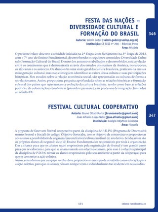 ensino fundamental II171
Festa das Nações –
DIVERSIDADE CULTURAL E
FORMAÇÃO DO BRASIL
Autoria: Valmir Godói [valmir.godoi@sesisp.org.br]
Instituição: CE SESI nº 298 – Ribeirão Preto
Área: História
O presente relato descreve a atividade iniciada na 2ª Etapa, com fechamento na 3º Etapa de 2013,
com o 7º ano do Ensino Fundamental, desenvolvendo os seguintes conteúdos: Diversidade Cultu-
ral e Formação Cultural do Brasil. Dentro dos assuntos trabalhados e desenvolvidos, está a relação
entre os continentes que é demonstrada através dos estudos dos nativos da América, os europeus,
os africanos e os asiáticos. Os alunos têm uma visão geral da cultura brasileira, praticam-na em sua
miscigenação cultural, mas não conseguem identificar as raízes dessa cultura e suas participações
históricas. Nos estudos sobre a relação econômica social, são apresentadas as culturas de forma a
se relacionarem. Assim, propus uma pesquisa aprofundada sobre as relações históricas e formação
cultural dos países que representam a evolução da cultura brasileira, tendo como base as relações
políticas, de colonização e econômicas (passado e presente), e os processos de imigração, limitados
ao século XX.
Festival Cultural Cooperativo
Autoria: Bruno Ottati Marte [brunoomarte@gmail.com]
João Afrânio Lessa Neto [joao.afranio@gmail.com]
Instituição: Colégio Objetivo Sorocaba
Área: Filosofia
A proposta de fazer um festival cooperativo parte da disciplina de P.D.P.S (Programa de Desenvolvi-
mento Pessoal e Social) do colégio Objetivo Sorocaba, com o objetivo de concretizar e proporcionar
aos alunos a possibilidade de organizarem um festival cultural no final do ano letivo. Sendo assim são
os próprios alunos do segundo ciclo do Ensino Fundamental os responsáveis por toda a organização.
Dar a chance para que os alunos sejam responsáveis pela organização do festival é um grande passo
para que se esforcem e para que se unam visando um objetivo comum, pois esse é o objetivo principal
da disciplina de P.D.P.S: tornar os alunos responsáveis pelo seu ambiente a partir da cooperação para
que se concretize a ação coletiva.
Assim, entendemos que o espaço escolar deve proporcionar esse tipo de atividade como educação para
a ação coletiva, para que os alunos possam romper com o individualismo tão evidente em nossos dias.
346
347
icloc_2015_miolo_FINAL.indd 171 18/05/15 18:35
 