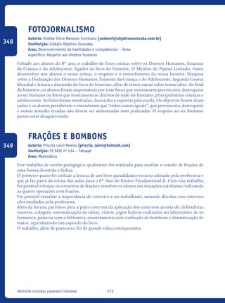 172Instituto Cultural Lourenço Castanho
Fotojornalismo
Autoria: Andréa Sílvia Menezes Furnkranz [andreaf@objetivosorocaba.com.br]
Instituição: Colégio Objetivo Sorocaba
Área: Desenvolvimento de habilidades e competências – Tema
específico: Respeito aos direitos humanos
Voltado aos alunos do 8º ano, o trabalho de fotos críticas sobre os Direitos Humanos, Estatuto
da Criança e do Adolescente, ligados ao livro do bimestre, O Menino do Pijama Listrado, visava
desenvolver nos alunos o senso crítico, o respeito e o entendimento da nossa história. Pesquisa
sobre a Declaração dos Direitos Humanos, Estatuto da Criança e do Adolescente, Segunda Guerra
Mundial e leitura e discussão do livro do bimestre, além de textos extras sobre temas afins. Ao final
do bimestre, os alunos foram responsáveis por tirar fotos que mostrassem preconceito, desrespeito
ao ser humano ou fotos que mostrassem os direitos de todo ser humano, principalmente crianças e
adolescentes. As fotos foram mostradas, discutidas e expostas pela escola. Os objetivos foram alcan-
çados e os alunos perceberam e entenderam que “todos somos iguais”, que preconceito, desrespeito
e outras atitudes erradas não devem ser alimentadas nem praticadas. O respeito ao ser humano
parece estar desaparecendo.
Frações e Bombons
Autoria: Priscila Laini Pereira [priscila_laini@hotmail.com]
Instituição: CE SESI nº 434 – Tatuapé
Área: Matemática
Este trabalho de cunho pedagógico qualitativo foi realizado para auxiliar o estudo de frações de
uma forma divertida e lúdica.
O primeiro passo foi utilizar a leitura de um livro paradidático recurso adotado pela professora e
que já faz parte da rotina das aulas para o 6º Ano do Ensino Fundamental II. Com este trabalho,
foi possível reforçar os conceitos de fração e envolver os alunos em situações cotidianas realizando
as quatro operações com frações.
Foi possível ressaltar a importância do conceito a ser trabalhado, sanando dúvidas com interven-
ções mediadas pela professora.
Além da leitura, partimos para a parte concreta da aplicação dos conceitos através de: dobraduras,
recortes, colagem, sistematização de ideias, vídeos, jogos lúdicos realizados no laboratório de in-
formática, parceria com a biblioteca, encerramento com confecção de bombons e dramatização de
teatro, reproduzindo um capítulo do livro.
O trabalho, além de prazeroso, foi de grande valia e enriquecedor.
348
349
icloc_2015_miolo_FINAL.indd 172 18/05/15 18:35
 