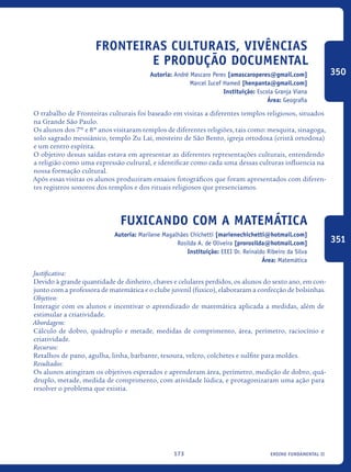 ensino fundamental II173
Fronteiras Culturais, vivências
e produção documental
Autoria: André Mascaro Peres [amascaroperes@gmail.com]
Marcel Iucef Hamed [henpanta@gmail.com]
Instituição: Escola Granja Viana
Área: Geografia
O trabalho de Fronteiras culturais foi baseado em visitas a diferentes templos religiosos, situados
na Grande São Paulo.
Os alunos dos 7º e 8º anos visitaram templos de diferentes religiões, tais como: mesquita, sinagoga,
solo sagrado messiânico, templo Zu Lai, mosteiro de São Bento, igreja ortodoxa (cristã ortodoxa)
e um centro espírita.
O objetivo dessas saídas estava em apresentar as diferentes representações culturais, entendendo
a religião como uma expressão cultural, e identificar como cada uma dessas culturas influencia na
nossa formação cultural.
Após essas visitas os alunos produziram ensaios fotográficos que foram apresentados com diferen-
tes registros sonoros dos templos e dos rituais religiosos que presenciamos.
Fuxicando com a Matemática
Autoria: Marilene Magalhães Chichetti [marienechichetti@hotmail.com]
Rosilda A. de Oliveira [prorosilda@hotmail.com]
Instituição: EEEI Dr. Reinaldo Ribeiro da Silva
Área: Matemática
Justificativa:
Devido à grande quantidade de dinheiro, chaves e celulares perdidos, os alunos do sexto ano, em con-
junto com a professora de matemática e o clube juvenil (fuxico), elaboraram a confecção de bolsinhas.
Objetivo:
Interagir com os alunos e incentivar o aprendizado de matemática aplicada a medidas, além de
estimular a criatividade.
Abordagem:
Cálculo de dobro, quádruplo e metade, medidas de comprimento, área, perímetro, raciocínio e
criatividade.
Recursos:
Retalhos de pano, agulha, linha, barbante, tesoura, velcro, colchetes e sulfite para moldes.
Resultados:
Os alunos atingiram os objetivos esperados e aprenderam área, perímetro, medição de dobro, quá-
druplo, metade, medida de comprimento, com atividade lúdica, e protagonizaram uma ação para
resolver o problema que existia.
350
351
icloc_2015_miolo_FINAL.indd 173 18/05/15 18:35
 
