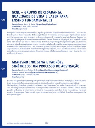 174Instituto Cultural Lourenço Castanho
GCQL – Grupos de Cidadania,
Qualidade de Vida e Lazer para
Ensino Fundamental II
Autoria: Dayana Soares de Aguiar [dayaninhasa@hotmail.com]
Instituição: EE Prof. Odon Cavalcanti
Área: Educação Física
Essa prática visa ampliar os contatos e a participação dos alunos com os conteúdos do Currículo do
Estado de São Paulo nas aulas de Educação Física, produzindo aprendizagens significativas, melho-
res relacionamentos interpessoais e o desenvolvimento de competências e habilidades. Baseado no
processo de pesquisa de interesses em atividades físicas, formação de grupos, aula específica quin-
zenal com roteiro de treinos e introdução de temas propostos para experimentação, os alunos se
divertem criando e organizando os seus próprios trabalhos; logo após, apresentam e complementam
suas experiências dividindo-as com os outros grupos. Registros feitos por avaliações e observações
de participação demostraram melhorias na expressão corporal, oral e escrita dos alunos, assim como
assimilações em práticas cotidianas dos conceitos de cidadania, qualidade de vida e lazer e dos con-
teúdos curriculares.
Grafismo Indígena e padrões
simétricos: um processo de abstração
Autoria: Patricia Leme Pedroso de Jesus [patriciaj@lourencocastanho.com.br]
Gisela de Azevedo Noronha [giselan@lourencocastanho.com.br]
Instituição: Escola Lourenço Castanho
Área: Matemática
Na arte indígena representada pelos grafismos abstratos verificamos a presença de padrões, sime-
trias, ângulos, linhas curvas e retas, conceitos também inerentes à linguagem matemática.
Muitos destes desenhos geométricos lineares são “abstrações” retiradas de um animal. O processo
que o aluno passou foi justamente o de representar um animal de maneira abstrata através de um
padrão, utilizando geometrização e simetria para, depois, reproduzi-lo na confecção de pulseiras
em tear de miçangas. Dessa maneira procuramos trazer para a realidade dos alunos um pouco da
tradição indígena.
352
353
icloc_2015_miolo_FINAL.indd 174 18/05/15 18:35
 