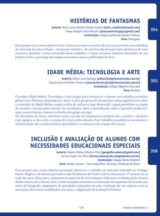 ensino fundamental II175
Histórias de Fantasmas
Autoria: Maria Lúcia Botelho Gomes Cardim [lucia_cardim@hotmail.com]
Tuany Gregório Silva Mancini [tuanymancini.gxp@gmail.com]
Instituição: Colégio Guilherme Dumont Villares
Área: Português
Este projeto tem como objetivo levar o aluno a tornar-se escritor de um texto presente em coletânea
de uma sala de aula, coleção – em quatro volumes – de um livro da série por meio da leitura de uma
narrativa epistolar. Como resultado desse trabalho, o aluno torna-se também ilustrador de seu
próprio texto e participa das etapas necessárias para a publicação do livro.
Idade Média: Tecnologia E Arte
Autoria: Ailton Luiz Camargo [ailton@objetivosorocaba.com.br]
Claucia Garcia Portilho Ferreira [claucia.ferreira@objetivosorocaba.com.br]
Instituição: Colégio Objetivo Sorocaba
Área: História
O projeto Idade Média: Tecnologia e Arte surgiu para enriquecer e ilustrar um trabalho interdisci-
plinar entre História, Matemática e Artes. Com a proposta de desenvolver aulas significativas sobre
o conteúdo de Idade Média, surgiu a ideia de utilizar o jogo Minecraft, o qual possibilita a criação
de mundos virtuais pelos alunos. Os estudantes, após o aprendizado sobre o período medieval e
suas características, criaram os feudos em grupo no jogo.
Na disciplina de Artes, entramos com o estudo da arquitetura medieval dos castelos e catedrais,
cujo apogeu se deu com a criação de vitrais pelos alunos. Esse trabalho possibilitou aos alunos a
sedimentação dos conhecimentos aprendidos e o manuseio da criação dos vitrais.
Inclusão e avaliação de alunos com
necessidades educacionais especiais
Autoria: Rubens Odilon Oliveira Filho [geografia.rubens@gmail.com]
Larissa Costa Lins Pires [larissa.pires@cda.colegiodante.com.br]
Instituição: Colégio Dante Alighieri
Área: Gestão escolar – Tema específico: Inclusão: Síndrome de Down
Este projeto tem, como objetivo principal, descrever o trabalho de inclusão realizado no Colégio
Dante Alighieri, de alunos portadores das Síndromes de Down e do Cromossomo 17, através de es-
tudo de casos. Para tanto, relatamos os aspectos de estimulação e educação recebidas pelos alunos,
desde o Sexto até o Oitavo Ano. Como exemplo citaremos a construção de esquemas de estudos nas
aulas de Geografia, adaptações de atividades realizadas em sala, confecção de um caderno com as
anotações dos temas trabalhados nas aulas e adaptações de avaliações formais.
354
355
356
icloc_2015_miolo_FINAL.indd 175 18/05/15 18:35
 
