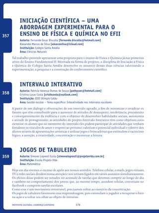 176Instituto Cultural Lourenço Castanho
Iniciação Científica – Uma
abordagem experimental para o
ensino de Física e Química no EFII
Autoria: Fernando Cesar Biscolla [fernando.biscolla@hotmail.com]
Alexandre Marcos da Silva [amarcosilva@icloud.com]
Instituição: Colégio Santa Amália
Área: Ciências Naturais
Tal trabalho pretende apresentar uma proposta para o ensino de Física e Química já nas primeiras
séries do Ensino Fundamental II. Montada na forma de projetos, a disciplina de Iniciação à Física
e Química do Colégio Santa Amália desenvolve os assuntos dessas duas ciências valorizando a
experimentação, a pesquisa e a construção do conhecimento científico.
Intervalo Interativo
Autoria: Patrícia Vanessa Dumas de Souza [pathyvan@hotmail.com]
Cristina Lucas Costa [crislkcosta@outlook.com]
Instituição: EEEI Olímpio Catão
Área: Gestão escolar – Tema específico: Interatividade nos intervalos escolares
A partir de um diálogo e observações de um intervalo agitado, a fim de minimizar e erradicar os
fatores que têm contribuído para o aumento de atitudes de desrespeito, intolerância, preconceito
e consequentemente da violência e com o objetivo de desenvolver habilidades sociais, autonomia
e atitude de protagonismo, as atividades do projeto Intervalo Interativo têm como objetivos cons-
cientizar os alunos que no momento do intervalo eles podem participar de atividades que venham
fortalecer os vínculos de amor e respeito ao próximo; valorizar o potencial individual e coletivo dos
alunos através de apresentações artísticas e utilizar jogos e brincadeiras que estimulem o raciocínio
lógico, a atenção, a criatividade, concentração e incentivar a leitura.
Jogos de Tabuleiro
Autoria: Simone Lopresti Costa [simonelopresti@projetovida.com.br]
Instituição: Escola Projeto Vida
Área: Matemática
Hoje em dia vivemos o excesso de apelo aos nossos sentidos. Telefone celular, e-mails, jogos virtuais,
TV e redes sociais dividem nossa atenção e nos tornam ligados em vários assuntos simultaneamente.
Os efeitos disso podem ser notados no acúmulo de tarefas que devemos cumprir ao longo do dia
e também no comportamento dos jovens que, ao mesmo tempo, atendem celular, conversam no
facebook e cumprem tarefas escolares.
Como esse é um movimento irreversível, precisamos voltar ao exercício da concentração.
Os jogos de tabuleiro favorecem essa reaprendizagem, pois estimulam o jogador a recuperar o foco
na ação e a voltar seu olhar ao objeto de interesse.
357
358
359
icloc_2015_miolo_FINAL.indd 176 18/05/15 18:35
 