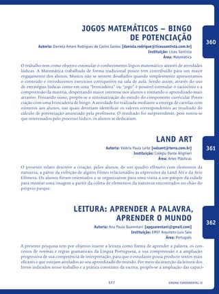 ensino fundamental II177
Jogos Matemáticos – Bingo
de Potenciação
Autoria: Daniela Amaro Rodrigues de Castro Santos [daniela.rodrigue@liceusantista.com.br]
Instituição: Liceu Santista
Área: Matemática
O trabalho tem como objetivo estimular o conhecimento lógico matemático através de atividades
lúdicas. A Matemática trabalhada de forma tradicional pouco tem contribuído para um maior
engajamento dos alunos. Muitos não se sentem desafiados quando simplesmente apresentamos
o conteúdo e introduzimos exercícios corriqueiros na sala de aula. Sendo assim, através do uso
de estratégias lúdicas como em uma “brincadeira” ou “jogo” é possível estimular o raciocínio e a
compreensão da matéria, despertando maior interesse nos alunos e tornando o aprendizado mais
atrativo. Pensando nisso, propôs-se a sistematização do estudo do componente curricular Poten-
ciação com uma brincadeira de bingo. A atividade foi realizada mediante a entrega de cartelas com
números aos alunos, nas quais deveriam identificar os valores correspondentes ao resultado do
cálculo de potenciação anunciado pela professora. O resultado foi surpreendente, pois notou-se
que interessados pelo processo lúdico, os alunos se dedicaram.
Land Art
Autoria: Valéria Paula Leite [valsant@terra.com.br]
Instituição: Colégio Dante Alighieri
Área: Artes Plásticas
O presente relato descreve a criação, pelos alunos, de um quadro efêmero com elementos da
natureza, a partir da exibição de alguns filmes relacionados às expressões da Land Art e da Arte
Efêmera. Os alunos foram orientados a se organizarem para uma visita a um parque da cidade
para montar uma imagem a partir da coleta de elementos da natureza encontrados no chão do
próprio parque.
Leitura: aprender a palavra,
aprender o mundo
Autoria: Ana Paula Quarentani [apquarentani@gmail.com]
Instituição: EMEF Arquiteto Luis Saia
Área: Português
A presente pesquisa tem por objetivo inserir a leitura como forma de aprender a palavra, os con-
ceitos de normas e regras gramaticais da Língua Portuguesa, a sua compreensão e a ampliação
progressiva de sua competência de interpretação, para que o estudante possa produzir textos mais
eficazes e que estejam atrelados ao seu aprendizado do mundo. Por meio da inserção da leitura dos
livros indicados nesse trabalho e a prática constante da escrita, propôs-se a ampliação das capaci-
360
361
362
icloc_2015_miolo_FINAL.indd 177 18/05/15 18:35
 