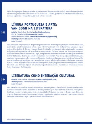 178Instituto Cultural Lourenço Castanho
dades de linguagem do estudante (ação, discursiva e linguístico-discursiva), seus valores e opiniões
e sua formação de leitor consciente de sua realidade. O aluno, por meio da reflexão sobre o mundo,
aprende a palavra; e pela palavra, aprende sobre o mundo.
Língua Portuguesa e Arte:
Van Gogh na Literatura
Autoria: Claudia Curci Bonilha [cccbonilha@gmail.com]
Rita de Cassia Bacani [ritabacani@ig.com.br]
Andreia Anastácio Campos [andreia.escolainteracao@gmail.com]
Instituição: Centro Educacional Interação
Área: Português
Iniciamos com a apresentação do projeto para os alunos. Uma exploração sobre o autor é realizada,
assim como um levantamento sobre o que o livro vai tratar, com o objetivo de aguçar as expec-
tativas. O trabalho de leitura compartilhada é iniciado, previamente são selecionados capítulos
e alguns trechos para discutir e analisar a compreensão. Por se tratar de um livro que remete ao
trabalho, vida e obra do artista Van Gogh, é importante oferecer aos alunos informações e ampliar
o olhar da história da arte que envolve esse artista e seu tempo. Para isso, pesquisas são realizadas e
os alunos passam a entender o contexto histórico fundamental para a compreensão da leitura. Em
uma segunda etapa seguimos para a análise do gênero selecionado para o trabalho de produção
escrita – cartas. O projeto foca na análise desse gênero com a proposta de reescrita seguindo o estilo
do autor, Luiz Antônio Aguiar. Em artes a proposta de releitura é baseada nas obras selecionadas
Noite Estrelada e Os Girassóis.
Literatura como interação cultural
Autoria: Anne Caroline Silva da Costa [anne.carolsc@gmail.com]
Instituição: Casa Transitória dos Servidores de Maria
Área: Português
Este trabalho trata da literatura como meio de intervenção social e cultural, assim como forma de
expressão socioemocional. Partindo de dentro para fora, por meio de feiras culturais, contação de
histórias, promove-se a interação com a comunidade. De dentro pra fora, os desejos mais doces das
crianças foram expressos. Juntos, construímos experiências inéditas para nós e para uma comuni-
dade que até então era algo à parte do nosso mundo secreto.
363
364
icloc_2015_miolo_FINAL.indd 178 18/05/15 18:35
 