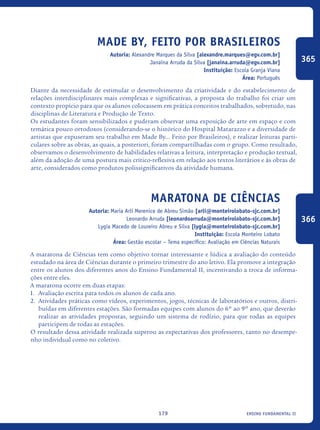 ensino fundamental II179
Made by, feito por brasileiros
Autoria: Alexandre Marques da Silva [alexandre.marques@egv.com.br]
Janaína Arruda da Silva [janaina.arruda@egv.com.br]
Instituição: Escola Granja Viana
Área: Português
Diante da necessidade de estimular o desenvolvimento da criatividade e do estabelecimento de
relações interdisciplinares mais complexas e significativas, a proposta do trabalho foi criar um
contexto propício para que os alunos colocassem em prática conceitos trabalhados, sobretudo, nas
disciplinas de Literatura e Produção de Texto.
Os estudantes foram sensibilizados e puderam observar uma exposição de arte em espaço e com
temática pouco ortodoxos (considerando-se o histórico do Hospital Matarazzo e a diversidade de
artistas que expuseram seu trabalho em Made By... Feito por Brasileiros), e realizar leituras parti-
culares sobre as obras, as quais, a posteriori, foram compartilhadas com o grupo. Como resultado,
observamos o desenvolvimento de habilidades relativas a leitura, interpretação e produção textual,
além da adoção de uma postura mais crítico-reflexiva em relação aos textos literários e às obras de
arte, considerados como produtos polissignificativos da atividade humana.
Maratona de Ciências
Autoria: Maria Arlí Merenice de Abreu Simão [arli@monteirolobato-sjc.com.br]
Leonardo Arruda [leonardoarruda@monteirolobato-sjc.com.br]
Lygia Macedo de Loureiro Abreu e Silva [lygia@monteirolobato-sjc.com.br]
Instituição: Escola Monteiro Lobato
Área: Gestão escolar – Tema específico: Avaliação em Ciências Naturais
A maratona de Ciências tem como objetivo tornar interessante e lúdica a avaliação do conteúdo
estudado na área de Ciências durante o primeiro trimestre do ano letivo. Ela promove a integração
entre os alunos dos diferentes anos do Ensino Fundamental II, incentivando a troca de informa-
ções entre eles.
A maratona ocorre em duas etapas:
1.	 Avaliação escrita para todos os alunos de cada ano.
2.	 Atividades práticas como vídeos, experimentos, jogos, técnicas de laboratórios e outros, distri-
buídas em diferentes estações. São formadas equipes com alunos do 6º ao 9º ano, que deverão
realizar as atividades propostas, seguindo um sistema de rodízio, para que todas as equipes
participem de todas as estações.
O resultado dessa atividade realizada superou as expectativas dos professores, tanto no desempe-
nho individual como no coletivo.
365
366
icloc_2015_miolo_FINAL.indd 179 18/05/15 18:35
 