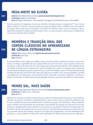 180Instituto Cultural Lourenço Castanho
Meia-Noite no Elvira
Autoria: Pedro Robert Pereira de Souza [professorpedrorobert@gmail.com]
Instituição: Colégio Elvira Brandão
Área: Orientação educacional – Tema específico: Passagem do Fundamental II para o Ensino Médio
Em um momento de angústias, incertezas, dúvidas e diversas emoções, o grupo do 9º ano é convi-
dado a realizar o “enterro” de suas emoções em uma atividade única e verdadeira em uma cápsula
do tempo. Um evento cheio de emoções é brindado de reflexões sobre o futuro. Destaca-se que a
cápsula do tempo do Colégio será aberta após 3 anos, ou seja, quando os alunos que a compuseram
estiverem ao final do Ensino Médio.	
Memória e tradição oral dos
contos clássicos no aprendizado
de língua estrangeira
Autoria: Débora Gomes Muniz Iker [debora.iker@escolaviva.com.br]
Instituição: Escola Viva
Área: Espanhol
Os contos clássicos têm origem na tradição oral, na memória coletiva. Quando os alunos ouvem estes
contos em língua espanhola não são surpreendidos por um tema novo, mas sim pelo conforto de
reconhecer o que está sendo dito em uma língua que ainda estão aprendendo. Este trabalho foi de-
senvolvido ao longo de um semestre por meio de audição dos contos, recontagem destas histórias,
dramatização de pequenas partes, tarefas escritas e orais formuladas a partir de material audiovisual,
mudança de formato da história (de conto para HQ, por exemplo), entre outras atividades. Ao final,
a produção de um videoconto, com reescrita coletiva, ilustração e narração, mobilizou e envolveu o
grupo. O resultado e as observações de aprendizagem durante o processo são realmente interessantes.
Menos sal, mais saúde
Autoria: Rosana Aparecida Colferai de Paiva Asaoka [rosana.asaoka@sesisp.org.br]
Instituição: CE SESI nº 422 – Americana
Área: Química
Hábitos são culturais e cultura envolve diversos aspectos da formação humana, por isso decidimos
abordar esse projeto em âmbito multidisciplinar, o que envolveu toda a equipe de professores do
9º ano e também nutricionista, bibliotecária e analista de suporte em informática. Nosso trabalho
esteve voltado à conscientização do jovem para a necessidade da redução do consumo de sal e que
ele fosse o multiplicador dessa tomada de consciência em sua família. Partindo da observação dos
benefícios do sal e dos perigos de seu uso em excesso e entendendo as mudanças ocorridas em nos-
sos costumes através dos tempos, chegou-se ao poder das propagandas e até das embalagens dos
produtos, e a necessidade de refletirmos sobre qualidade de vida. Percebemos grande empenho e
367
368
369
icloc_2015_miolo_FINAL.indd 180 18/05/15 18:35
 