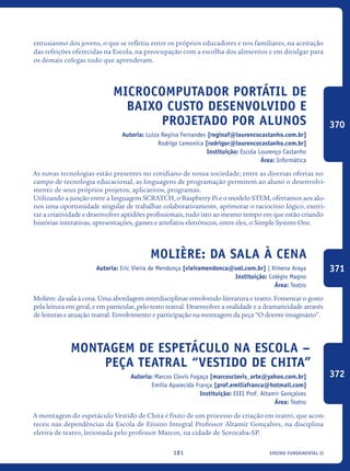 ensino fundamental II181
entusiasmo dos jovens, o que se refletiu entre os próprios educadores e nos familiares, na aceitação
das refeições oferecidas na Escola, na preocupação com a escolha dos alimentos e em divulgar para
os demais colegas tudo que aprenderam.
Microcomputador portátil de
baixo custo desenvolvido e
projetado por alunos
Autoria: Luiza Regina Fernandes [reginaf@lourencocastanho.com.br]
Rodrigo Lemonica [rodrigor@lourencocastanho.com.br]
Instituição: Escola Lourenço Castanho
Área: Informática
As novas tecnologias estão presentes no cotidiano de nossa sociedade; entre as diversas ofertas no
campo de tecnologia educacional, as linguagens de programação permitem ao aluno o desenvolvi-
mento de seus próprios projetos, aplicativos, programas.
Utilizando a junção entre a linguagem SCRATCH, o Raspberry Pi e o modelo STEM, ofertamos aos alu-
nos uma oportunidade singular de trabalhar colaborativamente, aprimorar o raciocínio lógico, exerci-
tar a criatividade e desenvolver aptidões profissionais, tudo isto ao mesmo tempo em que estão criando
histórias interativas, apresentações, games e artefatos eletrônicos, entre eles, o Simple System One.
Molière: da sala à cena
Autoria: Eric Vieira de Mendonça [vieiramendonca@uol.com.br] | Ximena Araya
Instituição: Colégio Magno
Área: Teatro
Molière: da sala à cena. Uma abordagem interdisciplinar envolvendo literatura e teatro. Fomentar o gosto
pela leitura em geral, e em particular, pelo texto teatral. Desenvolver a oralidade e a dramaticidade através
de leituras e atuação teatral. Envolvimento e participação na montagem da peça “O doente imaginário”.
Montagem de Espetáculo na Escola –
Peça Teatral “Vestido de Chita”
Autoria: Marcos Clovis Fogaça [marcosclovis_arte@yahoo.com.br]
Emília Aparecida França [prof.emiliafranca@hotmail.com]
Instituição: EEEI Prof. Altamir Gonçalves
Área: Teatro
A montagem do espetáculo Vestido de Chita é fruto de um processo de criação em teatro, que acon-
teceu nas dependências da Escola de Ensino Integral Professor Altamir Gonçalves, na disciplina
eletiva de teatro, lecionada pelo professor Marcos, na cidade de Sorocaba-SP.
370
371
372
icloc_2015_miolo_FINAL.indd 181 18/05/15 18:35
 