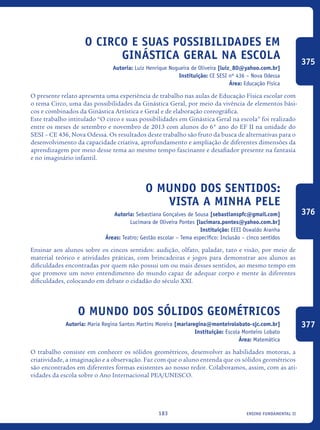 ensino fundamental II183
O circo e suas possibilidades em
ginástica geral na escola
Autoria: Luiz Henrique Nogueira de Oliveira [luiz_80@yahoo.com.br]
Instituição: CE SESI nº 436 – Nova Odessa
Área: Educação Física
O presente relato apresenta uma experiência de trabalho nas aulas de Educação Física escolar com
o tema Circo, uma das possibilidades da Ginástica Geral, por meio da vivência de elementos bási-
cos e combinados da Ginástica Artística e Geral e de elaboração coreográfica.
Este trabalho intitulado “O circo e suas possibilidades em Ginástica Geral na escola” foi realizado
entre os meses de setembro e novembro de 2013 com alunos do 6° ano do EF II na unidade do
SESI – CE 436, Nova Odessa. Os resultados deste trabalho são fruto da busca de alternativas para o
desenvolvimento da capacidade criativa, aprofundamento e ampliação de diferentes dimensões da
aprendizagem por meio desse tema ao mesmo tempo fascinante e desafiador presente na fantasia
e no imaginário infantil.
O mundo dos sentidos:
vista a minha pele
Autoria: Sebastiana Gonçalves de Sousa [sebastianspfc@gmail.com]
Lucimara de Oliveira Pontes [lucimara.pontes@yahoo.com.br]
Instituição: EEEI Oswaldo Aranha
Áreas: Teatro; Gestão escolar – Tema específico: Inclusão – cinco sentidos
Ensinar aos alunos sobre os cincos sentidos: audição, olfato, paladar, tato e visão, por meio de
material teórico e atividades práticas, com brincadeiras e jogos para demonstrar aos alunos as
dificuldades encontradas por quem não possui um ou mais desses sentidos, ao mesmo tempo em
que promove um novo entendimento do mundo capaz de adequar corpo e mente às diferentes
dificuldades, colocando em debate o cidadão do século XXI.
O mundo dos Sólidos Geométricos
Autoria: Maria Regina Santos Martins Moreira [mariaregina@monteirolobato-sjc.com.br]
Instituição: Escola Monteiro Lobato
Área: Matemática
O trabalho consiste em conhecer os sólidos geométricos, desenvolver as habilidades motoras, a
criatividade, a imaginação e a observação. Faz com que o aluno entenda que os sólidos geométricos
são encontrados em diferentes formas existentes ao nosso redor. Colaboramos, assim, com as ati-
vidades da escola sobre o Ano Internacional PEA/UNESCO.
375
376
377
icloc_2015_miolo_FINAL.indd 183 18/05/15 18:35
 