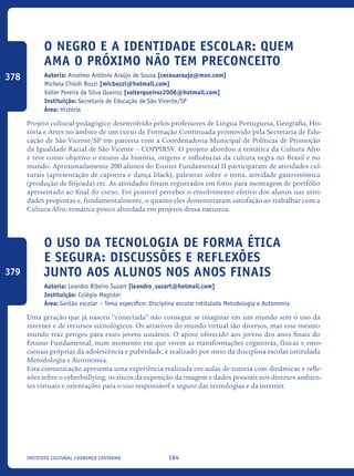 184Instituto Cultural Lourenço Castanho
O Negro E A Identidade Escolar: Quem
Ama O Próximo Não Tem Preconceito
Autoria: Anselmo Antônio Araújo de Souza [ceceuaraujo@msn.com]
Michela Chiodi Bozzi [micbozzi@hotmail.com]
Valter Pereira da Silva Queiroz [valterqueiroz2006@hotmail.com]
Instituição: Secretaria de Educação de São Vicente/SP
Área: História
Projeto cultural-pedagógico desenvolvido pelos professores de Língua Portuguesa, Geografia, His-
tória e Artes no âmbito de um curso de Formação Continuada promovido pela Secretaria de Edu-
cação de São Vicente/SP em parceria com a Coordenadoria Municipal de Políticas de Promoção
da Igualdade Racial de São Vicente – COPPIRSV. O projeto abordou a temática da Cultura Afro
e teve como objetivo o ensino da história, origens e influências da cultura negra no Brasil e no
mundo. Aproximadamente 200 alunos do Ensino Fundamental II participaram de atividades cul-
turais (apresentação de capoeira e dança black), palestras sobre o tema, atividade gastronômica
(produção de feijoada) etc. As atividades foram registrados em fotos para montagem de portfólio
apresentado ao final do curso. Foi possível perceber o envolvimento efetivo dos alunos nas ativi-
dades propostas e, fundamentalmente, o quanto eles demonstraram satisfação ao trabalhar com a
Cultura Afro, temática pouco abordada em projetos dessa natureza.
O Uso Da Tecnologia De Forma Ética
E Segura: Discussões E Reflexões
Junto Aos Alunos Nos Anos Finais
Autoria: Leandro Ribeiro Suzart [leandro_suzart@hotmail.com]
Instituição: Colégio Magister
Área: Gestão escolar – Tema específico: Disciplina escolar intitulada Metodologia e Autonomia
Uma geração que já nasceu “conectada” não consegue se imaginar em um mundo sem o uso da
internet e de recursos tecnológicos. Os atrativos do mundo virtual são diversos, mas esse mesmo
mundo traz perigos para esses jovens usuários. O apoio oferecido aos jovens dos anos finais do
Ensino Fundamental, num momento em que vivem as transformações cognitivas, físicas e emo-
cionais próprias da adolescência e puberdade, é realizado por meio da disciplina escolar intitulada
Metodologia e Autonomia.
Esta comunicação apresenta uma experiência realizada em aulas de tutoria com dinâmicas e refle-
xões sobre o cyberbullying, os riscos da exposição da imagem e dados pessoais nos diversos ambien-
tes virtuais e orientações para o uso responsável e seguro das tecnologias e da internet.
378
379
icloc_2015_miolo_FINAL.indd 184 18/05/15 18:35
 