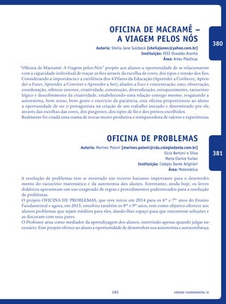 ensino fundamental II185
Oficina de Macramê –
A Viagem pelos Nós
Autoria: Sheila Jane Sulzbeck [sheilajanes@yahoo.com.br]
Instituição: EEEI Oswaldo Aranha
Área: Artes Plásticas
“Oficina de Macramê: A Viagem pelos Nós” propõe aos alunos a oportunidade de se relacionarem
com a capacidade individual de traçar os fios através da escolha de cores, dos tipos e tensão dos fios.
Considerando a importância e a excelência dos 4 Pilares da Educação (Aprender a Conhecer, Apren-
der a Fazer, Aprender a Conviver e Aprender a Ser), aliados a foco e concentração, tato, observação,
coordenação, silêncio interior, criatividade, construção, diversificação, enriquecimento, raciocínio
lógico e descobrimento da criatividade, estabelecendo uma relação consigo mesmo, resgatando a
autoestima, bom senso, bom gosto e exercício da paciência, esta oficina proporcionou ao aluno
a oportunidade de ser o protagonista na criação de um trabalho iniciado e determinado por ele,
através das escolhas das cores, dos pingentes, dos tipos de fio e dos pontos escolhidos.
Realmente foi criada uma trama de trocas muito produtiva e enriquecedora de valores e experiências.
Oficina de Problemas
Autoria: Marines Poloni [marines.poloni@cda.colegiodante.com.br]
Elcia Bertoni e Silva
Maria Clarice Furlan
Instituição: Colégio Dante Alighieri
Área: Matemática
A resolução de problemas tem se mostrado um recurso bastante importante para o desenvolvi-
mento do raciocínio matemático e da autonomia dos alunos. Entretanto, ainda hoje, os livros
didáticos apresentam um uso exagerado de regras e procedimentos padronizados para a resolução
de problemas.
O projeto OFICINA DE PROBLEMAS, que teve início em 2014 para os 6º e 7º anos do Ensino
Fundamental e agora, em 2015, envolveu também os 8º e 9º anos, tem como objetivo oferecer aos
alunos problemas que sejam inéditos para eles, dando-lhes espaço para que encontrem soluções e
as discutam com seus pares.
O Professor atua como mediador da aprendizagem dos alunos, intervindo apenas quando julgar ne-
cessário. Esse projeto oferece ao aluno a oportunidade de desenvolver sua autonomia e autoconfiança.
380
381
icloc_2015_miolo_FINAL.indd 185 18/05/15 18:35
 