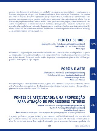 ensino fundamental II187
em um eixo duplamente articulado: por um lado, esperava-se que os estudantes reconhecessem a
leitura como parte de um processo de desenvolvimento de criatividade e de conquista de autono-
mia como escritores; de outro, o propósito era que os estudantes, cientes de que a leitura não é um
processo que se encerra em si mesma, produzissem textos que estabelecessem uma relação com as
discussões propostas no livro. Sendo assim, como produto desse projeto, foram compostos um
diário pessoal em que os alunos assumiram o ethos do protagonista, e um novo capítulo do livro,
narrado pela cadelinha de estimação da personagem principal. Os objetivos foram atingidos de-
vido à adesão dos estudantes às atividades propostas e ao interesse pelos temas discutidos: bullying,
doenças craniofaciais, universo geek, etc.
Perfect School
Autoria: Alvaro Alex Ikeda [alvaro.attitude@hotmail.com]
Instituição: EMEI Ana de Barros Sernigói
Área: Inglês
Utilizando a Língua Inglesa, os alunos foram desafiados a construir uma “escola perfeita”. A partir
da imaginação propuseram uma planta com a disposição física e também relacionaram as matérias
que seriam as mais úteis para sua formação. O projeto terminou com apresentação pública que
passou a mensagem do aqui e agora.	
Poesia e Arte
Autoria: Heloisa Maria Pisati [helopisati@hotmail.com]
Marta Regina Holtsmann [martaartas@uol.com.br]
Instituição: Colégio Ateneu
Área: Artes Plásticas
Visando despertar a sensibilidade artística, o gosto pela arte visual e da palavra, o Projeto “Poesia
e Arte” trabalhou com a releitura de obras dos artistas plásticos Luciano Martins e Gustavo Rosa e
poemas de autores de diversas escolas literárias.
Pontes de Afetividade: Uma proposição
para atuação de Professores Tutores
Autoria: Katia Martinho Rabelo [katiarabelo@magister.com.br]
Cynthia R. Moita [cynthiamoita@hotmail.com]
Instituição: Colégio Magister
Área: Orientação educacional – Tema específico: Atuação de professores na orientação de alunos
A ação de professores tutores, embora pouco estudada e difundida no Brasil, tem sido adotada
por escolas no sentido de apoiar o desenvolvimento dos alunos. O referencial teórico sobre tu-
toria foi encontrado numa dissertação de mestrado que se apoiou na literatura espanhola pós
385
386
387
icloc_2015_miolo_FINAL.indd 187 18/05/15 18:35
 