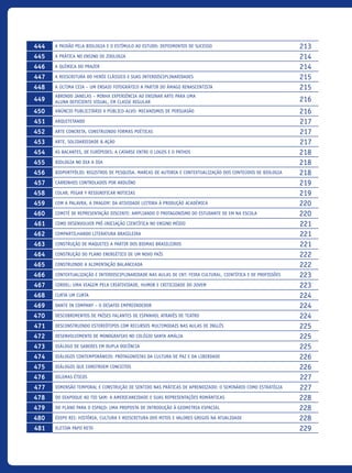 444 A paixão pela Biologia e o estímulo ao estudo: depoimentos de sucesso 213
445 A prática no ensino de zoologia 214
446 A química do prazer 214
447 A reescritura do herói clássico e suas interdisciplinaridades 215
448 A Última Ceia – Um ensaio fotográfico a partir do âmago renascentista 215
449
Abrindo janelas – Minha experiência ao ensinar arte para uma
aluna deficiente visual, em classe regular 216
450 Anúncio Publicitário x Público-alvo: mecanismos de persuasão 216
451 Arquitetando 217
452 Arte Concreta, construindo formas poéticas 217
453 Arte, Solidariedade & Ação 217
454 As Bacantes, de Eurípedes: a catarse entre o logos e o pathos 218
455 Biologia no DIA A DIA 218
456 Bioportfólio: registros de pesquisa, marcas de autoria e contextualização dos conteúdos de Biologia 218
457 Carrinhos Controlados por Arduíno 219
458 Colar, pegar y resignificar noticias 219
459 COM A PALAVRA, A IMAGEM! DA ATIVIDADE LEITORA À PRODUÇÃO ACADÊMICA 220
460 Comitê de Representação Discente: ampliando o protagonismo do estudante de EM na escola 220
461 Como Desenvolver Pré-Iniciação Científica No Ensino Médio 221
462 Compartilhando Literatura Brasileira 221
463 Construção de maquetes a partir dos biomas brasileiros 221
464 Construção do plano energético de um novo país 222
465 Construindo a alimentação balanceada 222
466 Contextualização e Interdisciplinaridade nas aulas de CNT: Feira Cultural, Científica e de Profissões 223
467 Cordel: uma viagem pela criatividade, humor e criticidade do jovem 223
468 Curta um curta 224
469 Dante in Company – o desafio empreendedor 224
470 Descobrimentos de países falantes de espanhol através de teatro 224
471 Desconstruindo estereótipos com recursos multimodais nas aulas de inglês 225
472 Desenvolvimento de Monografias no Colégio Santa Amália 225
473 Diálogo de saberes em dupla docência 225
474 Diálogos Contemporâneos: Protagonistas da cultura de paz e da liberdade 226
475 Diálogos que constroem conceitos 226
476 Dilemas Éticos 227
477 Dimensão temporal e construção de sentido nas práticas de aprendizado: o seminário como estratégia 227
478 Do Oiapoque ao Tio Sam: a americaneidade e suas representações românticas 228
479 Do plano para o espaço: uma proposta de introdução à geometria espacial 228
480 Édipo rei: história, cultura e reescritura dos mitos e valores gregos na atualidade 228
481 Eletiva Papo Reto 229
icloc_2015_miolo_FINAL.indd 18 18/05/15 18:35
 