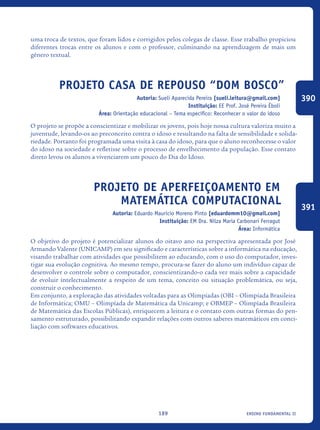 ensino fundamental II189
uma troca de textos, que foram lidos e corrigidos pelos colegas de classe. Esse trabalho propiciou
diferentes trocas entre os alunos e com o professor, culminando na aprendizagem de mais um
gênero textual.
Projeto Casa de Repouso “Dom Bosco”
Autoria: Sueli Aparecida Pereira [sueli.leitura@gmail.com]
Instituição: EE Prof. José Pereira Éboli
Área: Orientação educacional – Tema específico: Reconhecer o valor do idoso
O projeto se propõe a conscientizar e mobilizar os jovens, pois hoje nossa cultura valoriza muito a
juventude, levando-os ao preconceito contra o idoso e resultando na falta de sensibilidade e solida-
riedade. Portanto foi programada uma visita à casa do idoso, para que o aluno reconhecesse o valor
do idoso na sociedade e refletisse sobre o processo de envelhecimento da população. Esse contato
direto levou os alunos a vivenciarem um pouco do Dia do Idoso.
Projeto de Aperfeiçoamento em
Matemática Computacional
Autoria: Eduardo Mauricio Moreno Pinto [eduardomm10@gmail.com]
Instituição: EM Dra. Nilza Maria Carbonari Ferragut
Área: Informática
O objetivo do projeto é potencializar alunos do oitavo ano na perspectiva apresentada por José
Armando Valente (UNICAMP) em seu significado e características sobre a informática na educação,
visando trabalhar com atividades que possibilitem ao educando, com o uso do computador, inves-
tigar sua evolução cognitiva. Ao mesmo tempo, procura-se fazer do aluno um indivíduo capaz de
desenvolver o controle sobre o computador, conscientizando-o cada vez mais sobre a capacidade
de evoluir intelectualmente a respeito de um tema, conceito ou situação problemática, ou seja,
construir o conhecimento.
Em conjunto, a exploração das atividades voltadas para as Olimpíadas (OBI – Olimpíada Brasileira
de Informática; OMU – Olimpíada de Matemática da Unicamp; e OBMEP – Olimpíada Brasileira
de Matemática das Escolas Públicas), enriquecem a leitura e o contato com outras formas do pen-
samento estruturado, possibilitando expandir relações com outros saberes matemáticos em conci-
liação com softwares educativos.
390
391
icloc_2015_miolo_FINAL.indd 189 18/05/15 18:35
 