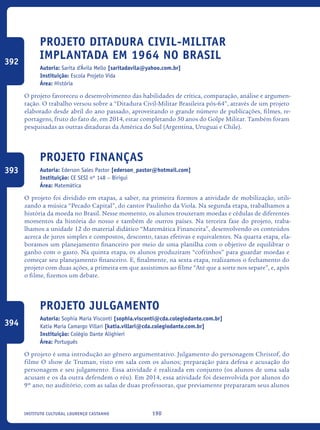 190Instituto Cultural Lourenço Castanho
Projeto Ditadura Civil-Militar
implantada EM 1964 no Brasil
Autoria: Sarita d’Ávila Mello [saritadavila@yahoo.com.br]
Instituição: Escola Projeto Vida
Área: História
O projeto favoreceu o desenvolvimento das habilidades de crítica, comparação, análise e argumen-
tação. O trabalho versou sobre a “Ditadura Civil-Militar Brasileira pós-64”, através de um projeto
elaborado desde abril do ano passado, aproveitando o grande número de publicações, filmes, re-
portagens, fruto do fato de, em 2014, estar completando 50 anos do Golpe Militar. Também foram
pesquisadas as outras ditaduras da América do Sul (Argentina, Uruguai e Chile).
Projeto Finanças
Autoria: Ederson Sales Pastor [ederson_pastor@hotmail.com]
Instituição: CE SESI nº 148 – Birigui
Área: Matemática
O projeto foi dividido em etapas, a saber, na primeira fizemos a atividade de mobilização, utili-
zando a música “Pecado Capital”, do cantor Paulinho da Viola. Na segunda etapa, trabalhamos a
história da moeda no Brasil. Nesse momento, os alunos trouxeram moedas e cédulas de diferentes
momentos da história do nosso e também de outros países. Na terceira fase do projeto, traba-
lhamos a unidade 12 do material didático “Matemática Financeira”, desenvolvendo os conteúdos
acerca de juros simples e compostos, desconto, taxas efetivas e equivalentes. Na quarta etapa, ela-
boramos um planejamento financeiro por meio de uma planilha com o objetivo de equilibrar o
ganho com o gasto. Na quinta etapa, os alunos produziram “cofrinhos” para guardar moedas e
começar seu planejamento financeiro. E, finalmente, na sexta etapa, realizamos o fechamento do
projeto com duas ações, a primeira em que assistimos ao filme “Até que a sorte nos separe”, e, após
o filme, fizemos um debate.
Projeto Julgamento
Autoria: Sophia Maria Visconti [sophia.visconti@cda.colegiodante.com.br]
Katia Maria Camargo Villari [katia.villari@cda.colegiodante.com.br]
Instituição: Colégio Dante Alighieri
Área: Português
O projeto é uma introdução ao gênero argumentativo. Julgamento do personagem Christof, do
filme O show de Truman, visto em sala com os alunos; preparação para defesa e acusação do
personagem e seu julgamento. Essa atividade é realizada em conjunto (os alunos de uma sala
acusam e os da outra defendem o réu). Em 2014, essa atividade foi desenvolvida por alunos do
9º ano, no auditório, com as salas de duas professoras, que previamente prepararam seus alunos
392
393
394
icloc_2015_miolo_FINAL.indd 190 18/05/15 18:35
 