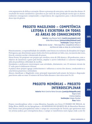ensino fundamental II191
com argumentos de defesa e acusação. Houve a presença de uma juíza, mãe de uma das alunas. O
resultado foi muito satisfatório e percebeu-se por meio de uma produção escrita que os alunos
realmente conseguiram compreender a importância dos argumentos para o desenvolvimento
desse tipo de gênero.
Projeto Magilendo – competência
leitora e escritora em todas
as áreas do conhecimento
Autoria: Lucy Rosana Santin [santin.lucy@gmail.com]
Isilda Maria Alvarez [alvarezisilda@hotmail.com]
Instituição: Colégio Magister
Área: Gestão escolar – Tema específico: Competência leitora e
escritora em todas as áreas do conhecimento
Historicamente, a responsabilidade do trabalho com leitura era exclusiva da disciplina de Língua
Portuguesa, que determinava quais títulos dos livros poderiam ser lidos, isso, na maioria das vezes,
fora do contexto escolar e distanciado do prazer.
Dessa forma, foi proposto um projeto que envolveu cerca de 250 alunos e 20 professores, com o
objetivo de incentivar o gosto pela leitura, ampliar o acervo individual e o universo imaginário,
além de possibilitar a liberdade de escolha.
Estudantes e professores interrompem suas atividades, diariamente, nos 15 minutos iniciais da
5ª aula, para se dedicarem à leitura.
A prática deste projeto agrega conhecimentos e influencia a escrita dos alunos, conduzindo-os a
uma leitura prazerosa e estimulante.
Alunos classificam o Magilendo como principal responsável pelo prazer da leitura e disposição
para lerem cada vez mais. O número de livros lidos durante o ano varia entre 9 e 23.
Projeto MEMÓRIAS – Projeto
Interdisciplinar
Autoria: Maria Carolina Rahal Gonzalez [carol@czfotografia.com]
Regina Celia
Cristina Catalina
Instituição: Colégio Stockler
Área: Teatro
Projeto interdisciplinar sobre o tema Memória, baseados nos livros O DIARIO DE HELGA, de
Helga Weiss, MAUS, de Art Spiegelman, e AS MENINAS DO QUARTO 28, de Hannelore Brenner.
Este último trata principalmente sobre o campo de concentração de Terezín, que aprisionou mui-
tos artistas judeus; por consequência disso, o campo se transformou num espaço onde a arte foi
395
396
icloc_2015_miolo_FINAL.indd 191 18/05/15 18:35
 