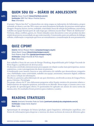 194Instituto Cultural Lourenço Castanho
Quem Sou Eu – Diário De Adolescente
Autoria: Cleusa Tonarchi [tonarchi@ibest.com.br]
Instituição: EMEF Prof. Nelson Pimentel Queiroz
Área: Informática
O projeto “Quem Sou Eu?” se desenvolveu em várias etapas no Laboratório de Informática, propor-
cionando ao aluno o uso das TICs como um meio/ferramenta facilitador do processo ensino-apren-
dizagem. Pesquisa, leitura, escrita, oralidade, criatividade, busca de solução de problemas, autonomia,
trabalho em equipe fizeram parte de cada etapa que culminou na arte-final: “Diário de Adolescente”.
Vivências, ideias, conflitos, gostos, etc. foram relatados neste documento como um produto da iden-
tidade desses jovens na sociedade em que estão inseridos. Construindo assim um ambiente de diálogo,
reflexão, colaboração e cooperação que levou ao entendimento e à manifestação de seus pensamentos.
Quiz CiPort
Autoria: Adriana Marques Paderes [amp@portoseguro.org.br]
Debora Noemi Inouye [dnoemi@portoseguro.org.br]
Paulo Roberto Jorge Filho [pjorge@portoseguro.org.br]
Instituição: Colégio Visconde de Porto Seguro
Área: Informática
Este trabalho é fruto de um curso de Design Thinking, disponibilizado pelo Colégio Visconde de
Porto Seguro, a professores de diversas áreas.
Os docentes envolvidos demonstraram preocupação em relação a aulas mais participativas, menos
expositivas, e com o protagonismo do aluno no processo.
Considerando esses anseios, buscou-se uma alternativa de trabalho que desenvolvesse competên-
cias e habilidades como criatividade, trabalho em equipe, autonomia, manuseio digital, colabora-
ção, busca e seleção de informações.
Decidiu-se, portanto, pela elaboração de um quiz eletrônico, envolvendo as áreas de Língua Portu-
guesa, Ciências e Tecnologia.
Em grupo, alunos do 9º ano elaboraram perguntas sobre função sintática do pronome relativo e
balanceamento de equações químicas, inserindo-as no Moodle. Nessa etapa, o contato com o erro
foi gerador de aprendizagem efetiva. O questionário foi aplicado aos alunos de outra turma da
mesma série. Os resultados foram positivos para criadores e usuário.
Reading strategies
Autoria: Semiramis Fernandes Prado de Toledo [semiramis.toledo@cda.colegiodante.com.br]
Instituição: Colégio Dante Alighieri
Área: Inglês
Apresentação de estratégias de leitura (predição, apoio linguístico, informações específicas, con-
fronto de informações) para despertar o interesse do aluno na leitura de textos de diferentes gêne-
401
402
403
icloc_2015_miolo_FINAL.indd 194 18/05/15 18:35
 
