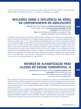 ensino fundamental II195
ros. Por meio de fichas, cartazes, bula de remédio, receita de bolo, classificados o aluno fará uma
reflexão sobre seus hábitos de leitura – se devem ser mudados ou mantidos.
Reflexões sobre a influência da mídia
no comportamento do adolescente
Autoria: Daniel Teixeira Maldonado [danieltmaldonado@yahoo.com.br]
Andréia Lourdes de Souza [andreiasouzamartins@yahoo.com.br]
Instituição: EMEF 19 de Novembro
Área: Desenvolvimento de habilidades e competências – Tema
específico: Pensamento crítico em relação à mídia
O objetivo desse trabalho foi realizar reflexões sobre a influência da mídia nas manifestações da
cultura corporal de movimento e no comportamento do adolescente. A sequência didática foi rea-
lizada com alunos dos 7º e 8º anos do Ensino Fundamental de uma escola municipal localizada
na zona leste da cidade de São Paulo. Esse tema foi escolhido porque as representações sociais dos
alunos sobre os temas selecionados estavam relacionadas com o discurso da mídia. Para tratar
desses temas, foram realizadas aulas expositivas, debates, análises de filmes, rodas de conversas e
aulas práticas, buscando sempre analisar o discurso da mídia e refletir com os estudantes as conse-
quências do seu comportamento enquanto cidadão e a formação do seu pensamento crítico. Per-
cebemos nas avaliações dos alunos que muitos daqueles pensamentos ingênuos que eles possuíam
foram se modificando e esses discentes começaram a perceber que o discurso da mídia, muitas
vezes, não é o mais adequado para ser reproduzido.
Reforço de alfabetização para
alunos do Ensino Fundamental II
Autoria: Raquel Cristina Marcon Simenzato [raqmarcon@gmail.com]
Instituição: EM Prof. Ricardo Junco Neto
Área: Gestão escolar – Tema específico: Reforço de alfabetização
para alunos do Ensino Fundamental II
Que professor do Ensino Fundamental II nunca se deparou com alunos com dificuldades de alfa-
betização? Esse professor especialista, em muitos casos, fica de mãos atadas perante uma situação
dessas, uma vez que sua formação pedagógica não abrange o processo de alfabetização. Esse aluno
acaba ficando isolado, sem conseguir acompanhar as aulas, indisciplinado e com autoestima em
constante declínio.
É nesse momento que a atuação do pedagogo alfabetizador se faz necessária, através de uma metodo-
logia específica para esse público-alvo, motivando-os e estimulando a crença em seu próprio potencial.
Em pequenos grupos, as aulas – em contraperíodo – são mediadas por muitos materiais concretos e
projetos temáticos dirigidos, além de atividades lúdicas e multiculturais, otimizando o desempenho
de alunos não alfabetizados que já se encontram no segundo nível do Ensino Fundamental.
404
405
icloc_2015_miolo_FINAL.indd 195 18/05/15 18:35
 