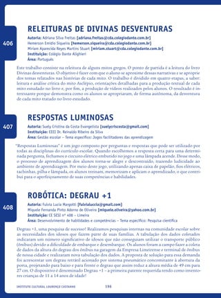 196Instituto Cultural Lourenço Castanho
Releituras de Divinas desventuras
Autoria: Adriana Silva Freitas [adriana.freitas@cda.colegiodante.com.br]
Hemerson Emidio Siqueira [hemerson.siqueira@cda.colegiodante.com.br]
Miriam Aparecida Reyes Martins Stuart [miriam.stuart@cda.colegiodante.com.br]
Instituição: Colégio Dante Alighieri
Área: Português
Este trabalho consiste na releitura de alguns mitos gregos. O ponto de partida é a leitura do livro
Divinas desventuras. O objetivo é fazer com que o aluno se aproxime dessas narrativas e se aproprie
dos temas relatados nas histórias de cada mito. O trabalho é dividido em quatro etapas, a saber:
leitura e análise crítica do mito Asclépio, orientações detalhadas para a produção textual de cada
mito estudado no livro e, por fim, a produção de vídeos realizados pelos alunos. O resultado é in-
teressante porque demonstra como os alunos se apropriaram, de forma autônoma, da desventura
de cada mito tratado no livro estudado.
Respostas luminosas
Autoria: Suely Cristina da Costa Evangelista [suelycriscosta@gmail.com]
Instituição: EEEI Dr. Reinaldo Ribeiro da Silva
Área: Gestão escolar – Tema específico: Jogos facilitadores das aprendizagem
“Respostas Luminosas” é um jogo composto por perguntas e respostas que pode ser utilizado por
todas as disciplinas do currículo escolar. Quando escolhemos a resposta certa para uma determi-
nada pergunta, fechamos o circuito elétrico embutido no jogo e uma lâmpada acende. Desse modo,
o processo de aprendizagem dos alunos torna-se alegre e descontraído, trazendo ludicidade ao
ambiente de aprendizagem. Por meio deste jogo, utilizando apenas caixa de papelão, fios elétricos,
tachinhas, pilha e lâmpada, os alunos treinam, memorizam e aplicam o aprendizado, o que contri-
bui para o aperfeiçoamento de suas competências e habilidades.
Robótica: Degrau +1
Autoria: Fulvia Lucia Margotti [fulvialuccia@gmail.com]
Miquele Fernanda Pinto Adorno de Oliveira [miquele.oliveira@yahoo.com.br]
Instituição: CE SESI nº 408 – Limeira
Área: Desenvolvimento de habilidades e competências – Tema específico: Pesquisa científica
Degrau +1, uma pesquisa de sucesso! Realizamos pesquisas internas na comunidade escolar sobre
as necessidades dos idosos que fazem parte de suas famílias. A tabulação dos dados coletados
indicaram um número significativo de idosos que não conseguiam utilizar o transporte público
(ônibus) devido a dificuldade de embarque e desembarque. Os alunos foram a campo fazer a coleta
de dados da altura do degrau dos ônibus na garagem da Empresa Limeirense e terminal de ônibus
de nossa cidade e realizaram nova tabulação dos dados. A proposta de solução para essa demanda
foi acrescentar um degrau retrátil acionado por sistema pneumático concomitante à abertura da
porta, projetando para baixo e para frente o degrau que assim reduz a altura média de 49 cm para
27 cm. O dispositivo é denominado Degrau +1 – a primeira patente requerida tendo como invento-
res crianças de 11 a 14 anos de idade!
406
407
408
icloc_2015_miolo_FINAL.indd 196 18/05/15 18:35
 