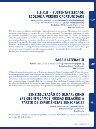 ensino fundamental II197
S.E.X.O – Sustentabilidade,
Ecologia Versus Oportunidade
Autoria: Marilene Magalhães Chichetti [marilenechichetti@hotmail.com]
Guacyra Maria Sbrana de Sá Brasil Lima [guacyra.brasil@gmail.com]
Instituição: EEEI Dr. Reinaldo Ribeiro da Silva
Área: Ciências Naturais
Nos dias atuais percebemos a utilização exagerada dos recursos naturais. Mostramos uma possibili-
dade que tenta diminuir o impacto das reservas desses recursos. Temos então o surgimento da ideia
de economia sustentável, em que a reciclagem tem um papel importante. Essa prática foi desenvol-
vida na disciplina eletiva, e envolveu as matérias de matemática e ciências. Além da produção do papel
artesanal, conhecemos um pouco mais dessa importante ferramenta que é a reciclagem. O objetivo
principal desse trabalho foi propiciar ao aluno a compreensão do ambiente como um todo e os pro-
blemas a ele relacionados, sensibilizando-o e estimulando sua participação nos processos coletivos.
Foram trabalhadas as competências e habilidades relacionadas ao meio ambiente, bem como as que
dizem respeito a unidades de medida, proporcionalidade e a utilização do conceito de razão.
Está na hora de assumirmos o nosso papel!
Sarau Literário
Autoria: Sandra Campos de Oliveira Carvalho [sandracampcarv@ig.com.br]
Instituição: Colégio Elvira Brandão
Área: Português
O Sarau Literário é um projeto que se destina aos alunos do Ensino Fundamental II (6º ano). Consiste
em uma apresentação de aproximadamente 60 minutos, envolvendo declamação de poemas, dança,
pequenas teatralizações e audições de flauta e teclado. Como objetivos principais estão o desenvol-
vimento da oralidade, da sensibilidade artística e da cultura geral. Houve ensaios nos quais se enfati-
zou a importância da entonação, da leitura expressiva e da sensibilidade. Outras atividades artísticas
mesclaram-se às declamações, como dança e música. Houve uma grande interação com pais e alunos.
Os alunos estiveram muito envolvidos e as etapas foram realizadas de maneira muito prazerosa.
Sensibilização do olhar: Como
(re)significamos nossas relações a
partir de experiências sensoriais?
Autoria: André Lacreta Aly [andrealy@usp.br]
Instituição: Colégio Elvira Brandão
Área: Filosofia
Este trabalho apresentado é parte integrante das aulas de Atualidades do Ensino Fundamental II
do colégio Elvira Brandão.
409
410
411
icloc_2015_miolo_FINAL.indd 197 18/05/15 18:35
 