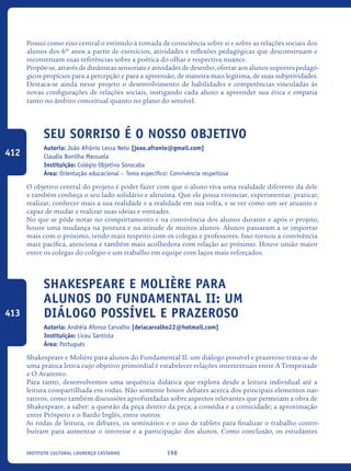 198Instituto Cultural Lourenço Castanho
Possui como eixo central o estímulo à tomada de consciência sobre si e sobre as relações sociais dos
alunos dos 6º anos a partir de exercícios, atividades e reflexões pedagógicas que desconstruam e
reconstruam suas referências sobre a poética do olhar e respectiva nuance.
Propõe-se, através de dinâmicas sensoriais e atividades de desenho, ofertar aos alunos suportes pedagó-
gicos propícios para a percepção e para a apreensão, de maneira mais legítima, de suas subjetividades.
Destaca-se ainda nesse projeto o desenvolvimento de habilidades e competências vinculadas às
novas configurações de relações sociais, instigando cada aluno a apreender sua ética e empatia
tanto no âmbito conceitual quanto no plano do sensível.
Seu Sorriso é o nosso Objetivo
Autoria: João Afrânio Lessa Neto [joao.afranio@gmail.com]
Claudia Bonilha Massuela
Instituição: Colégio Objetivo Sorocaba
Área: Orientação educacional – Tema específico: Convivência respeitosa
O objetivo central do projeto é poder fazer com que o aluno viva uma realidade diferente da dele
e também conheça o seu lado solidário e altruísta. Que ele possa vivenciar, experimentar, praticar,
realizar, conhecer mais a sua realidade e a realidade em sua volta, e se ver como um ser atuante e
capaz de mudar e realizar suas ideias e vontades.
No que se pôde notar no comportamento e na convivência dos alunos durante e após o projeto,
houve uma mudança na postura e na atitude de muitos alunos. Alunos passaram a se importar
mais com o próximo, tendo mais respeito com os colegas e professores. Isso tornou a convivência
mais pacífica, atenciosa e também mais acolhedora com relação ao próximo. Houve união maior
entre os colegas do colégio e um trabalho em equipe com laços mais reforçados.
Shakespeare e Molière para
alunos do Fundamental II: um
diálogo possível e prazeroso
Autoria: Andréia Afonso Carvalho [deiacarvalho22@hotmail.com]
Instituição: Liceu Santista
Área: Português
Shakespeare e Molière para alunos do Fundamental II: um diálogo possível e prazeroso trata-se de
uma prática letiva cujo objetivo primordial é estabelecer relações intertextuais entre A Tempestade
e O Avarento.
Para tanto, desenvolvemos uma sequência didática que explora desde a leitura individual até a
leitura compartilhada em rodas. Não somente houve debates acerca dos principais elementos nar-
rativos, como também discussões aprofundadas sobre aspectos relevantes que permeiam a obra de
Shakespeare, a saber: a questão da peça dentro da peça; a comédia e a comicidade; a aproximação
entre Próspero e o Bardo Inglês, entre outros.
As rodas de leitura, os debates, os seminários e o uso de tablets para finalizar o trabalho contri-
buíram para aumentar o interesse e a participação dos alunos. Como conclusão, os estudantes
412
413
icloc_2015_miolo_FINAL.indd 198 18/05/15 18:35
 