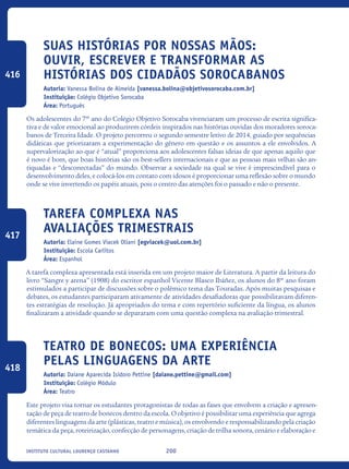 200Instituto Cultural Lourenço Castanho
Suas histórias por nossas mãos:
ouvir, escrever e transformar as
histórias dos cidadãos sorocabanos
Autoria: Vanessa Bolina de Almeida [vanessa.bolina@objetivosorocaba.com.br]
Instituição: Colégio Objetivo Sorocaba
Área: Português
Os adolescentes do 7º ano do Colégio Objetivo Sorocaba vivenciaram um processo de escrita significa-
tiva e de valor emocional ao produzirem córdeis inspirados nas histórias ouvidas dos moradores soroca-
banos de Terceira Idade. O projeto percorreu o segundo semestre letivo de 2014, guiado por sequências
didáticas que priorizaram a experimentação do gênero em questão e os assuntos a ele envolvidos. A
supervalorização ao que é “atual” proporciona aos adolescentes falsas ideias de que apenas aquilo que
é novo é bom, que boas histórias são os best-sellers internacionais e que as pessoas mais velhas são an-
tiquadas e “desconectadas” do mundo. Observar a sociedade na qual se vive é imprescindível para o
desenvolvimento deles, e colocá-los em contato com idosos é proporcionar uma reflexão sobre o mundo
onde se vive invertendo os papéis atuais, pois o centro das atenções foi o passado e não o presente.
Tarefa complexa nas
avaliações trimestrais
Autoria: Elaine Gomes Viacek Oliani [egviacek@uol.com.br]
Instituição: Escola Carlitos
Área: Espanhol
A tarefa complexa apresentada está inserida em um projeto maior de Literatura. A partir da leitura do
livro “Sangre y arena” (1908) do escritor espanhol Vicente Blasco Ibáñez, os alunos do 8º ano foram
estimulados a participar de discussões sobre o polêmico tema das Touradas. Após muitas pesquisas e
debates, os estudantes participaram ativamente de atividades desafiadoras que possibilitavam diferen-
tes estratégias de resolução. Já apropriados do tema e com repertório suficiente da língua, os alunos
finalizaram a atividade quando se depararam com uma questão complexa na avaliação trimestral.
Teatro de Bonecos: Uma experiência
pelas linguagens da arte
Autoria: Daiane Aparecida Isidoro Pettine [daiane.pettine@gmail.com]
Instituição: Colégio Módulo
Área: Teatro
Este projeto visa tornar os estudantes protagonistas de todas as fases que envolvem a criação e apresen-
tação de peça de teatro de bonecos dentro da escola. O objetivo é possibilitar uma experiência que agrega
diferentes linguagens da arte (plásticas, teatro e música), os envolvendo e responsabilizando pela criação
temática da peça, roteirização, confecção de personagens, criação de trilha sonora, cenário e elaboração e
416
417
418
icloc_2015_miolo_FINAL.indd 200 18/05/15 18:35
 