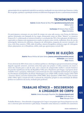 ensino fundamental II201
apresentação de um espetáculo teatral de sua autoria, resultando em uma vivência que fomenta o traba-
lho em grupo, a prática e a produção artística em diferentes linguagens da arte e a autonomia estudantil.
Tecnomundo
Autoria: Geraldo Manoel da Silva Filho [geraldomanoel@ymail.com]
Adelma Santos
Lucia
Instituição: EM Antonio Peres Ferreira
Área: Informática
Os participantes entraram em um túnel do tempo em uma sala escura, com forma de labirinto,
apenas iluminada com lâmpada de luz negra, destacando como no filme “Matrix” os números
brancos 0 e 1, enfatizando os números binários e a evolução das TICs. Em cada parte do labirinto o
espectador se depara com equipamentos usados na época como vitrola, walkmam, ferro de carvão,
mimeógrafo, lanterna de carboreto, disquetes de informática, maquina de escrever manual e elé-
trica, vinil, fitas cassetes e VHS, rádio de pilhas, câmera fotográfica, celulares, jogos de videogame
(Atari, playstation, etc.), filmadoras, enfim, tudo que aponta para o século XX.
Tempo de Eleições
Autoria: Marcus Vinícius de Castro Santos [marcus.santos@liceusantista.com.br]
Instituição: Liceu Santista
Área: História
O ano eleitoral de 2014, bem como os embates políticos e ideológicos que presenciávamos ao longo
daquele segundo semestre, serviram como base para esse projeto. A ideia consistiu em trazer o
clima das eleições para a sala de aula, com o intuito de compreender melhor o estudo histórico
do período republicano de fins da República Velha até o Populismo pós-Vargas. A proposta deste
trabalho visou a pesquisa, elaboração e (re)construção de uma campanha eleitoral para os seguin-
tes Presidentes da República do Brasil: Washington Luís (1926-1930), Getúlio Vargas (1951-1954
– Governo Eleito), Juscelino Kubitschek (1956-1960), Jânio Quadros (1960-1961) e João Goulart
(1961-1964). Após a criação de todo o material de campanha, propôs-se uma simulação de debate
político no auditório da escola, mediado pelo professor.
Trabalho Rítmico – Descobrindo
a LINGUAGEM do Corpo
Autoria: Juliana Assumpção Piasentine Maia [joujoux@gmail.com]
Instituição: Escola Vera Cruz
Área: Educação Física
Trabalho Rítmico – Descobrindo a Linguagem do Corpo é um projeto que busca despertar nos alu-
nos o interesse pelo movimento e pela dança. Tomando como alicerces o trabalho de consciência
419
420
421
icloc_2015_miolo_FINAL.indd 201 18/05/15 18:35
 