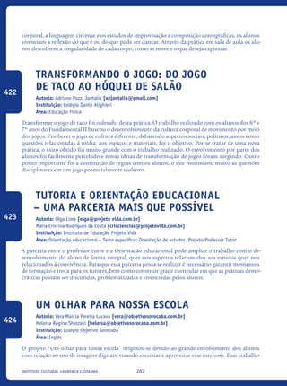 202Instituto Cultural Lourenço Castanho
corporal, a linguagem circense e os estudos de improvisação e composição coreográficas, os alunos
vivenciam a reflexão do que é ou do que pode ser dançar. Através da prática em sala de aula os alu-
nos descobrem a singularidade de cada corpo, como se move e o que deseja expressar.
Transformando o jogo: do jogo
de taco ao hóquei de salão
Autoria: Adriano Pozzi Jantalia [apjantalia@gmail.com]
Instituição: Colégio Dante Alighieri
Área: Educação Física
Transformar o jogo de taco foi o desafio desta prática. O trabalho realizado com os alunos dos 6º e
7º anos do Fundamental II buscou o desenvolvimento da cultura corporal de movimento por meio
dos jogos. Conhecer o jogo de cultura diferente, debatendo aspectos sociais, políticos, assim como
questões relacionadas à mídia, aos espaços e materiais, foi o objetivo. Por se tratar de uma nova
prática, o êxito obtido foi muito grande com o trabalho realizado. O envolvimento por parte dos
alunos foi facilmente percebido e novas ideias de transformação de jogos foram surgindo. Outro
ponto importante foi a construção de regras com os alunos, o que minimizou muito as questões
disciplinares em um jogo potencialmente violento.
Tutoria e Orientação Educacional
– uma parceria mais que possível
Autoria: Olga Lima [olga@projeto vida.com.br]
Maria Cristina Rodrigues da Costa [crisciencias@projetovida.com.br]
Instituição: Instituto de Educação Projeto Vida
Área: Orientação educacional – Tema específico: Orientação de estudos. Projeto Professor Tutor
A parceria entre o professor tutor e a Orientação educacional pode ampliar o trabalho com o de-
senvolvimento do aluno de forma integral, quer nos aspectos relacionados aos estudos quer nos
relacionados à convivência. Para que essa parceria possa se realizar é necessário garantir momentos
de formação e troca para os tutores, bem como construir grade curricular em que as práticas demo-
cráticas possam ser discutidas, problematizadas e vivenciadas pelos alunos.
Um olhar para nossa escola
Autoria: Vera Marcia Pereira Lacava [vera@objetivosorocaba.com.br]
Heloisa Regina Shiozaki [heloisa@objetivosorocaba.com.br]
Instituição: Colégio Objetivo Sorocaba
Área: Inglês
O projeto “Um olhar para nossa escola” originou-se devido ao grande envolvimento dos alunos
com relação ao uso de imagens digitais, visando exercitar e aproveitar esse interesse. Esse trabalho
422
423
424
icloc_2015_miolo_FINAL.indd 202 18/05/15 18:35
 