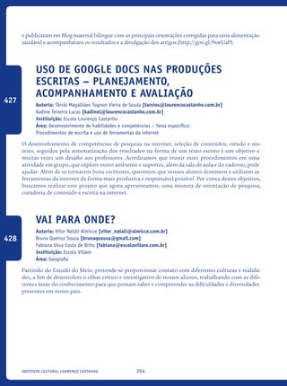 204Instituto Cultural Lourenço Castanho
e publicaram em Blog material bilíngue com as principais orientações corrigidas para uma alimentação
saudável e acompanharam os resultados e a divulgação dos artigos (http://goo.gl/9xwUaP).
Uso de Google Docs nas produções
escritas – planejamento,
acompanhamento e avaliação
Autoria: Társio Magalhães Tognon Vieira de Souza [tarsios@lourencocastanho.com.br]
Kadine Teixeira Lucas [kadinel@lourencocastanho.com.br]
Instituição: Escola Lourenço Castanho
Área: Desenvolvimento de habilidades e competências – Tema específico:
Procedimentos de escrita e uso de ferramentas da internet
O desenvolvimento de competências de pesquisa na internet, seleção de conteúdos, estudo e sín-
teses, seguidos pela sistematização dos resultados na forma de um texto escrito é um objetivo e
muitas vezes um desafio aos professores. Acreditamos que reunir esses procedimentos em uma
atividade em grupo, que explore outro ambiente e suportes, além da sala de aula e do caderno, pode
ajudar. Além de se tornarem bons escritores, queremos que nossos alunos dominem e utilizem as
ferramentas da internet da forma mais produtiva e responsável possível. Por conta destes objetivos,
buscamos realizar este projeto que agora apresentamos, uma mistura de orientação de pesquisa,
curadoria de conteúdo e escrita na internet.	
Vai para onde?
Autoria: Vitor Natali Almicce [vitor_natali@almicce.com.br]
Bruna Queiroz Sousa [brunaqsousa@gmail.com]
Fabiana Silva Costa de Brito [fabiana@escolavillare.com.br]
Instituição: Escola Villare
Área: Geografia
Partindo do Estudo do Meio, pretende-se proporcionar contato com diferentes culturas e realida-
des, a fim de desenvolver o olhar crítico e investigativo de nossos alunos, trabalhando com as dife-
rentes áreas do conhecimento para que possam saber e compreender as dificuldades e diversidades
presentes em nosso país.
427
428
icloc_2015_miolo_FINAL.indd 204 18/05/15 18:35
 