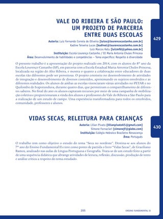 ensino fundamental II205
Vale do Ribeira e São Paulo:
um projeto de parceria
entre duas escolas
Autoria: Luiz Fernando Correia de Oliveira [luizo@lourencocastanho.com.br]
Kadine Teixeira Lucas [kadinel@lourencocastanho.com.br]
Luiz Marcos Ketu [luizmfd@yahoo.com.br]
Instituição: Escola Lourenço Castanho / EE Maria Antonia Chules Princesa
Área: Desenvolvimento de habilidades e competências – Tema específico: Respeito à diversidade
O presente trabalho é a apresentação do projeto realizado em 2014, com os alunos do 8º ano da
Escola Lourenço Castanho (SP), em parceria com a Escola Estadual Maria Antonia Chules Princesa,
localizada na região do Alto Ribeira, e mostra o quanto a colaboração entre educadores de duas
escolas tão diferentes pode ser proveitosa. O projeto consistiu no desenvolvimento de atividades
de integração e desenvolvimento de diversos conteúdos, aproximando os sujeitos envolvidos e as
diferentes realidades. Os alunos de ambas as escolas vivenciaram várias atividades no PETAR e no
Quilombo de Ivaporunduva, durante quatro dias, que permitiram o compartilhamento de diferen-
tes saberes. No final do ano os alunos captaram recursos por meio de uma campanha de mobiliza-
ção coletiva e proporcionaram a vinda dos alunos e professores do Vale do Ribeira a São Paulo para
a realização de um estudo de campo. Uma experiência transformadora para todos os envolvidos,
comunidade, professores e alunos.
Vidas Secas, releitura para crianças
Autoria: Lilian Pivato [lilianpivato65@gmail.com]
Simone Fornaciari [simonejf@globo.com]
Instituição: Colégio Hebraico Brasileiro Renascença
Área: Português
O trabalho tem como objetivo o estudo do tema “Seca no nordeste”. Destina-se aos alunos do
7º ano do Ensino Fundamental II e teve como ponto de partida o livro “Vidas Secas”, de Graciliano
Ramos, analisado nas aulas de Língua Portuguesa e Geografia. Trata-se de um estudo feito a partir
de uma sequência didática que abrange atividades de leitura, reflexão, discussão, produção de texto
e análise crítica a respeito do tema estudado.
429
430
icloc_2015_miolo_FINAL.indd 205 18/05/15 18:35
 