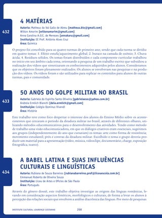 208Instituto Cultural Lourenço Castanho
4 matérias
Autoria: Matheus do Val Gallo de Abreu [matheus.bio@gmail.com]
Wilton Amorim [wiltonamorim@gmail.com]
Anna Carolina A.O.C. de Menezes [annakaru@gmail.com]
Instituição: EE Prof. Antônio Alves Cruz
Área: Química
O projeto foi concebido para as quatro turmas de primeiro ano, sendo que cada turma se dividiu
em quatro temas: 1. Efeito estufa/aquecimento global; 2. buraco na camada de ozônio; 3. Chuva
ácida; 4. Resíduos sólidos. Os temas foram distribuídos e cada componente curricular trabalhou
no início em seu âmbito cada tema, orientando a pesquisa de um trabalho escrito que subsidiou a
realização dos vídeos que sintetizaram os conhecimentos adquiridos pelos alunos. Consideramos
que os objetivos foram plenamente realizados. Os alunos se envolveram nas pesquisas e na produ-
ção dos vídeos. Os vídeos foram e são utilizados para replicar os conteúdos para alunos de outras
turmas, pais e comunidade.
50 Anos Do Golpe Militar No Brasil
Autoria: Gabriela do Espirito Santo Oliveira [gabrielaeso@yahoo.com.br]
Andreia Ermlich Bianchi [deia.ermlich@gmail.com]
Instituição: Colégio Dominus Vivendi
Área: História
Este trabalho teve como foco despertar o interesse dos alunos do Ensino Médio sobre os aconte-
cimentos que cercaram o período da ditadura militar no brasil, através de diferentes olhares, uti-
lizando métodos educomunicativos para o desenvolvimento das atividades. Tendo como método
de trabalho uma visão educomunicadora, em que os diálogos criativos eram essenciais, sugerimos
aos grupos (independentemente do ano que cursavam) os temas: arte como forma de resistência;
movimento estudantil; prós e contras da ditadura militar. Escolhido o tema o grupo deveria pro-
duzir um material para a apresentação (vídeo, música, videoclipe, documentário, charge, exposição
fotográfica, teatro).
A Babel Latina e suas influências
culturais e linguísticas
Autoria: Rubiana de Souza Barreiros [rubianabarreiros.prof@liceuescola.com.br]
Emmanuel Roberto de Oliveira Souza
Instituição: Liceu de Artes e Ofícios de São Paulo
Área: Português
Através do gênero dossiê, este trabalho objetiva investigar as origens das línguas românicas, le-
vando em consideração aspectos fonéticos, morfológicos e culturais, de forma a levar os alunos à
percepção das relações sociais que envolvem a análise diacrônica das línguas. Por meio de pesquisas
432
433
434
icloc_2015_miolo_FINAL.indd 208 18/05/15 18:35
 