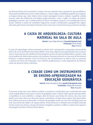 ensino médio209
em diversas fontes, faz-se possível o contato com um material vasto e primoroso, que possibilita a
observação das diferenças entre o latim clássico e o latim vulgar, modalidade popular que originou
as línguas latinas que serão objeto deste estudo: português, francês, italiano, espanhol, catalão,
romeno, além das influências nas línguas anglo-saxônicas, como o inglês. As etapas do projeto
pedagógico contam com o conhecimento de textos em línguas arcaicas e sua comparação com as
atuais, também a análise de variedades linguísticas sociais, considerando a geografia das regiões
abarcadas pelo alcance do Império Romano, bem como suas reminiscências que perduram até hoje.
A caixa de arqueologia: cultura
material na sala de aula
Autoria: Lucas Tadeu Marchezin [lucashist@gmail.com]
Instituição: Escola Villare
Área: História
“A caixa de arqueologia: cultura material na sala de aula” corresponde a uma prática desenvolvida
dentro do curso de História do Ensino Médio. Tem como objetivo principal familiarizar os alunos
com os instrumentos de trabalho dos historiadores através de uma atividade lúdica e prática. Atra-
vés de análises de objetos provenientes do cotidiano, buscamos discutir os conceitos de documento
histórico e cultura material. Com isso busca-se não só familiarizar os alunos com os conceitos
e práticas do ofício do historiador, mas também problematizar a visão hegemônica da História
como um discurso linear e absoluto.	
A cidade como um instrumento
de ensino-aprendizagem na
educação geográfica
Autoria: Paulo Henrique da Silva [paullo2304@gmail.com]
Instituição: Colégio São Jeronimo
Área: Geografia
O presente artigo tem como objetivo analisar as possíveis contribuições que a utilização dos espa-
ços da cidade podem trazer para o ensino de geografia e para a vida de todos aqueles que aprendem
a decodificar os seus símbolos e códigos, além de buscar uma forma de ensinar esse tema insti-
gando uma visão crítica nos discentes quanto a produção e função desse espaço. Para desenvolver
essa análise procurou-se desvendar o conceito de paisagem tendo em vista sua utilização para rea-
lizar uma leitura da cidade e do espaço urbano. Posteriormente, é relatada uma atividade realizada
em locus junto aos alunos, em que eles foram instigados a analisar e refletir a respeito dos aspectos
da paisagem do bairro Chácara Santa Maria.
435
436
icloc_2015_miolo_FINAL.indd 209 18/05/15 18:35
 