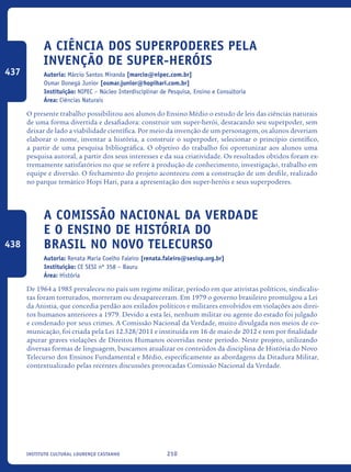 210Instituto Cultural Lourenço Castanho
A ciência dos superpoderes pela
invenção de super-heróis
Autoria: Márcio Santos Miranda [marcio@nipec.com.br]
Osmar Donegá Junior [osmar.junior@hopihari.com.br]
Instituição: NIPEC – Núcleo Interdisciplinar de Pesquisa, Ensino e Consultoria
Área: Ciências Naturais
O presente trabalho possibilitou aos alunos do Ensino Médio o estudo de leis das ciências naturais
de uma forma divertida e desafiadora: construir um super-herói, destacando seu superpoder, sem
deixar de lado a viabilidade científica. Por meio da invenção de um personagem, os alunos deveriam
elaborar o nome, inventar a história, a construir o superpoder, selecionar o princípio científico,
a partir de uma pesquisa bibliográfica. O objetivo do trabalho foi oportunizar aos alunos uma
pesquisa autoral, a partir dos seus interesses e da sua criatividade. Os resultados obtidos foram ex-
tremamente satisfatórios no que se refere à produção de conhecimento, investigação, trabalho em
equipe e diversão. O fechamento do projeto aconteceu com a construção de um desfile, realizado
no parque temático Hopi Hari, para a apresentação dos super-heróis e seus superpoderes.	
A Comissão Nacional da Verdade
e o Ensino de História do
Brasil no Novo Telecurso
Autoria: Renata Maria Coelho Faleiro [renata.faleiro@sesisp.org.br]
Instituição: CE SESI nº 358 – Bauru
Área: História
De 1964 a 1985 prevaleceu no país um regime militar, período em que ativistas políticos, sindicalis-
tas foram torturados, morreram ou desapareceram. Em 1979 o governo brasileiro promulgou a Lei
da Anistia, que concedia perdão aos exilados políticos e militares envolvidos em violações aos direi-
tos humanos anteriores a 1979. Devido a esta lei, nenhum militar ou agente do estado foi julgado
e condenado por seus crimes. A Comissão Nacional da Verdade, muito divulgada nos meios de co-
municação, foi criada pela Lei 12.528/2011 e instituída em 16 de maio de 2012 e tem por finalidade
apurar graves violações de Direitos Humanos ocorridas neste período. Neste projeto, utilizando
diversas formas de linguagem, buscamos atualizar os conteúdos da disciplina de História do Novo
Telecurso dos Ensinos Fundamental e Médio, especificamente as abordagens da Ditadura Militar,
contextualizado pelas recentes discussões provocadas Comissão Nacional da Verdade.
437
438
icloc_2015_miolo_FINAL.indd 210 18/05/15 18:35
 