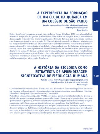 ensino médio211
A experiência da formação
de um Clube da Química em
um colégio de São Paulo
Autoria: Alexandra Blumtritt Bobko [ale.blum@gmail.com]
Instituição: Colégio Magister
Área: Química
Clubes de ciências começaram a surgir nas escolas no fim da década de 1950 com a finalidade de
incentivar a repetição do que era produzido nos laboratórios de pesquisa. Com o aparecimento
da concepção construtivista, os clubes ganharam o formato da busca pela curiosidade científica
e do letramento em ciências. A criação do Clube da Química no colégio Magister visou incenti-
var o espírito empreendedor dos estudantes usando como ferramenta a curiosidade científica dos
alunos, desenvolver competências e habilidades relacionadas à área de Química e a formação do
cidadão crítico. Em 2013 experimentos foram desenvolvidos em mostra cultural para divulgação
do clube. No ano de 2014 o foco temático foi a Cristalografia, em que cristais de sais variados foram
preparados em laboratório pelos alunos e observados a olho nu e por microscopia. Os alunos mais
experientes orientam os mais novos com relação à segurança nos procedimentos, promovendo o
trabalho em equipe e a integração dos alunos.
A História da Biologia como
estratégia de aprendizagem
significativa de Fisiologia Humana
Autoria: Luciana Valéria Nogueira [luavnogueira@gmail.com]
Instituição: Liceu de Artes e Ofícios de São Paulo
Área: Biologia
O presente trabalho tomou como ocasião para essa discussão os conteúdos específicos de Fisiolo-
gia Humana utilizando como estratégia pedagógica fontes primárias e secundárias de História e
Filosofia da Biologia (HFB) com alunos do 3º ano do EM.
Partindo de um questionário padrão (VOSE) com quinze questões fechadas baseadas no grau de sa-
tisfação dos alunos com as proposições apresentadas (escala Likert), e outro questionário com cinco
questões abertas (pré-teste), procurou-se verificar quais as concepções dos alunos a respeito de alguns
aspectos da NdC. Os mesmos questionários foram apresentados ao final da SD (pós-teste).
Os resultados indicam que houve apropriação por parte dos alunos dos principais aspectos aborda-
dos sobre a Natureza da Ciência, mostrando mudanças conceituais que aproxima os aprendizes de
uma visão mais condizente com a produção de conhecimentos científicos no mundo contemporâ-
neo. Isso nos parece um passo fundamental para o desenvolvimento do espírito crítico.
439
440
icloc_2015_miolo_FINAL.indd 211 18/05/15 18:35
 