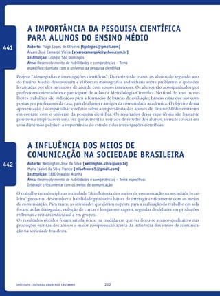 212Instituto Cultural Lourenço Castanho
A importância da pesquisa científica
para alunos do Ensino Médio
Autoria: Tiago Lopes de Oliveira [tgolopes@gmail.com]
Álvaro José Camargo Vieira [alvarocamargo4@yahoo.com.br]
Instituição: Colégio São Domingos
Área: Desenvolvimento de habilidades e competências – Tema
específico: Contato com o universo da pesquisa científica
Projeto “Monografias e investigações científicas”: Durante todo o ano, os alunos do segundo ano
do Ensino Médio desenvolvem e elaboram monografias individuais sobre problemas e questões
levantadas por eles mesmos e de acordo com vossos interesses. Os alunos são acompanhados por
professores orientadores e participam de aulas de Metodologia Científica. No final do ano, os me-
lhores trabalhos são indicados para a formação de bancas de avaliação; bancas estas que são com-
postas por professores da casa, pais de alunos e amigos da comunidade acadêmica. O objetivo dessa
apresentação é compartilhar e refletir sobre a importância dos alunos do Ensino Médio entrarem
em contato com o universo da pesquisa científica. Os resultados dessa experiência são bastante
positivos e inspiradores uma vez que aumenta a vontade de estudar dos alunos, além de colocar em
uma dimensão palpável a importância do estudo e das investigações científicas.
A influência dos meios de
comunicação na sociedade brasileira
Autoria: Wellington Jose da Silva [wellington.silva@usp.br]
Maria Isabel da Silva Franco [misafranco5@gmail.com]
Instituição: EEEI Oswaldo Aranha
Área: Desenvolvimento de habilidades e competências – Tema específico:
Interagir criticamente com os meios de comunicação
O trabalho interdisciplinar intitulado “A influência dos meios de comunicação na sociedade brasi-
leira” procurou desenvolver a habilidade produtiva básica de interagir criticamente com os meios
de comunicação. Para tanto, as atividades que deram suporte para a realização do trabalho em sala
foram: aulas dialogadas, exibição de curtas e longas-metragens, seguidas de debates em produções
reflexivas e críticas individual e em grupos.
Os resultados obtidos foram satisfatórios, na medida em que verificou-se avanço qualitativo nas
produções escritas dos alunos e maior compreensão acerca da influência dos meios de comunica-
ção na sociedade brasileira.
441
442
icloc_2015_miolo_FINAL.indd 212 18/05/15 18:35
 