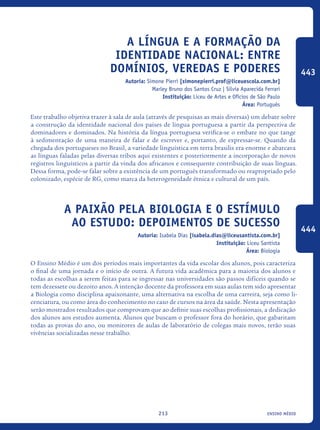 ensino médio213
A língua e a formação da
identidade nacional: entre
domínios, veredas e poderes
Autoria: Simone Pierri [simonepierri.prof@liceuescola.com.br]
Marley Bruno dos Santos Cruz | Silvia Aparecida Ferrari
Instituição: Liceu de Artes e Ofícios de São Paulo
Área: Português
Este trabalho objetiva trazer à sala de aula (através de pesquisas as mais diversas) um debate sobre
a construção da identidade nacional dos países de língua portuguesa a partir da perspectiva de
dominadores e dominados. Na história da língua portuguesa verifica-se o embate no que tange
à sedimentação de uma maneira de falar e de escrever e, portanto, de expressar-se. Quando da
chegada dos portugueses no Brasil, a variedade linguística em terra brasilis era enorme e abarcava
as línguas faladas pelas diversas tribos aqui existentes e posteriormente a incorporação de novos
registros linguísticos a partir da vinda dos africanos e consequente contribuição de suas línguas.
Dessa forma, pode-se falar sobre a existência de um português transformado ou reapropriado pelo
colonizado, espécie de RG, como marca da heterogeneidade étnica e cultural de um país.
A paixão pela Biologia e o estímulo
ao estudo: depoimentos de sucesso
Autoria: Isabela Dias [isabela.dias@liceusantista.com.br]
Instituição: Liceu Santista
Área: Biologia
O Ensino Médio é um dos períodos mais importantes da vida escolar dos alunos, pois caracteriza
o final de uma jornada e o início de outra. A futura vida acadêmica para a maioria dos alunos e
todas as escolhas a serem feitas para se ingressar nas universidades são passos difíceis quando se
tem dezessete ou dezoito anos. A intenção docente da professora em suas aulas tem sido apresentar
a Biologia como disciplina apaixonante, uma alternativa na escolha de uma carreira, seja como li-
cenciatura, ou como área do conhecimento no caso de cursos na área da saúde. Nesta apresentação
serão mostrados resultados que comprovam que ao definir suas escolhas profissionais, a dedicação
dos alunos aos estudos aumenta. Alunos que buscam o professor fora do horário, que gabaritam
todas as provas do ano, ou monitores de aulas de laboratório de colegas mais novos, terão suas
vivências socializadas nesse trabalho.
443
444
icloc_2015_miolo_FINAL.indd 213 18/05/15 18:35
 